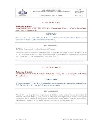 VICEPRESIDENCIA DEL ESTADO
PRESIDENCIA DE LA ASAMBLEA LEGISLATIVA PLURINACIONAL
LEY
24/05/1939
LEY GENERAL DEL TRABAJO Pag. 9 de 51
TEXTO INOFICIAL. ÀREA LABORAL Y SEGURIDAD SOCIAL
ESTADO DE VIGENCIA
Referencia: Artículo 1
COMPLEMENTADO POR: LEY 1715 Art. Disposiciones Finales - Cuarta, Promulgada:
18/10/1996; Forma Implícita
COMENTARIO
La Ley N° 1715 de 18 de octubre de 1996 "Ley del Servicio Nacional de Reforma Agraria" en las
Disposiciones Finales – Cuarta, complementa este artículo.
TEXTO REFERIDO
CUARTA. (Incorporación a la Ley General del Trabajo).
Se dispone la incorporación de los trabajadores asalariados del campo al ámbito de aplicación de
la Ley General del Trabajo, sujeta a régimen especial, concordante con lo prescrito en el artículo
157º, numerales I y II de la Constitución Política del Estado.
>>>>AREA: LABORAL; INGRESADO: Z.V.R. - 13/05/10 23:18; ULT. ACT.:Z.V.R. - 13/05/10 23:18[14/05/10 00:33][Z.V.R.]<<<<
ESTADO DE VIGENCIA
Referencia: Artículo 1
COMPLEMENTADO POR: DECRETO SUPREMO (8423) Art. 3, Promulgada: 30/04/1953;
Forma Implícita
COMENTARIO
El Decreto Supremo N° 3374-2 de 30 de abril de 1953, que ha sido elevado a rango de Ley mediante Ley N°
72 de 5 de enero de 1961, en el artículo 3 complementa este artículo.
TEXTO REFERIDO
Artículo 3°.- Los propietarios o empresarios de hoteles, cafés, clubes, locales de servicio de
comidas o bebidas, boites y otros, tienen la obligación de cumplir la legislación social vigente
relacionada con la jornada de trabajo, pago doble de horas extras, trabajo nocturno, días feriados,
vacaciones anuales y todas las demás disposiciones de la legislación del trabajo.
>>>>AREA: LABORAL; INGRESADO: Z.V.R. - 14/05/10 22:47; ULT. ACT.:Z.V.R. - 14/05/10 22:47[14/05/10 23:28][Z.V.J.]<<<<
 