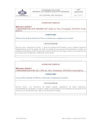 VICEPRESIDENCIA DEL ESTADO
PRESIDENCIA DE LA ASAMBLEA LEGISLATIVA PLURINACIONAL
LEY
24/05/1939
LEY GENERAL DEL TRABAJO Pag. 10 de 51
TEXTO INOFICIAL. ÀREA LABORAL Y SEGURIDAD SOCIAL
ESTADO DE VIGENCIA
Referencia: Artículo 1
COMPLEMENTADO POR: DECRETO LEY (8422) Art. Único, Promulgada: 20/12/1951; Forma
Implícita
COMENTARIO
El Decreto Ley de 20 de diciembre de 1951 en el artículo único complementa este artículo.
TEXTO REFERIDO
Artículo único.- Aclárense los Arts. 1° de la Ley General del Trabajo y de su Decreto Supremo
Reglamentario de 23 de agosto de 1943 en sentido de que gozan de los beneficios sociales en
calidad de empleados todos los que tienen misión directriz en los fundos rústicos, con excepción de
los colonos que se dedican a la labranza de las tierras.
>>>>AREA: LABORAL; INGRESADO: Z.V.R. - 13/05/10 23:07; ULT. ACT.:Z.V.R. - 13/05/10 23:07[14/05/10 23:32][Z.V.J.]<<<<
ESTADO DE VIGENCIA
Referencia: Artículo 1
COMPLEMENTADO POR: LEY (7258) Art. Único, Promulgada: 30/12/1948; Forma Implícita
COMENTARIO
La Ley de 30 de diciembre de 1948 en el artículo único complementa este artículo.
TEXTO REFERIDO
Artículo único.- Los mecánicos de equipo pesado, operadores de palas mecánicas,
motoniveladoras, ayudantes y torneros, quedan comprendidos en los beneficios de las leyes de 19
de enero y 21 de noviembre de 1924 y Ley General del Trabajo.
>>>>AREA: LABORAL; INGRESADO: Z.V.R. - 13/05/10 22:44; ULT. ACT.:Z.V.R. - 13/05/10 22:44[14/05/10 00:34][Z.V.R.]<<<<
 