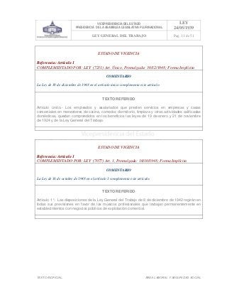VICEPRESIDENCIA DEL ESTADO
PRESIDENCIA DE LA ASAMBLEA LEGISLATIVA PLURINACIONAL
LEY
24/05/1939
LEY GENERAL DEL TRABAJO Pag. 11 de 51
TEXTO INOFICIAL. ÀREA LABORAL Y SEGURIDAD SOCIAL
ESTADO DE VIGENCIA
Referencia: Artículo 1
COMPLEMENTADO POR: LEY (7231) Art. Único, Promulgada: 30/12/1948; Forma Implícita
COMENTARIO
La Ley de 30 de diciembre de 1948 en el artículo único complementa este artículo.
TEXTO REFERIDO
Articulo único.- Los empleados y asalariados que presten servicios en empresas y casas
comerciales en menesteres de cocina, comedor, dormitorio, limpieza y otras actividades calificadas
domésticas, quedan comprendidos en los beneficios las leyes de 19 de enero y 21 de noviembre
de 1924 y de la Ley General del Trabajo.
>>>>AREA: LABORAL; INGRESADO: Z.V.R. - 13/05/10 22:12; ULT. ACT.:Z.V.R. - 13/05/10 22:12[14/05/10 00:34][Z.V.R.]<<<<
ESTADO DE VIGENCIA
Referencia: Artículo 1
COMPLEMENTADO POR: LEY (7077) Art. 1, Promulgada: 16/10/1948; Forma Implícita
COMENTARIO
La Ley de 16 de octubre de 1948 en el artículo 1 complementa este artículo.
TEXTO REFERIDO
Articulo 1°.- Las disposiciones de la Ley General del Trabajo de 8 de diciembre de 1942 regirán en
todas sus previsiones en favor de los músicos profesionales que trabajan permanentemente en
establecimientos con negocios públicos de explotación comercial.
>>>>AREA: LABORAL; INGRESADO: Z.V.R. - 13/05/10 21:58; ULT. ACT.:Z.V.R. - 13/05/10 21:58[14/05/10 00:36][Z.V.R.]<<<<
 