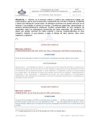 VICEPRESIDENCIA DEL ESTADO
PRESIDENCIA DE LA ASAMBLEA LEGISLATIVA PLURINACIONAL
LEY
24/05/1939
LEY GENERAL DEL TRABAJO Pag. 13 de 51
TEXTO INOFICIAL. ÀREA LABORAL Y SEGURIDAD SOCIAL
Artículo 2o. — Patrono es la persona natural o jurídica que proporciona trabajo por
cuenta propia o ajena, para la ejecución o explotación de una obra o empresa. Empleado
y obrero que trabaja por cuenta ajena. Se distingue el primero por prestar servicios en tal
carácter; o por trabajar en oficina con horario y condiciones especiales, desarrollando un
esfuerzo predominantemente intelectual. Quedan comprendidos en esta categoría de
empleados, todos los trabajadores favorecidos por leyes especiales. Se caracteriza el
obrero por prestar servicios de índole material o manual, comprendiéndose en esta
categoría, también, al que prepara o vigila el trabajo de otros obreros, tales como
capataces y vigilantes.
(18
)
ESTADO DE VIGENCIA
Referencia: Artículo 2
COMPLEMENTADO POR: LEY (6332) Art. Único, Promulgada: 29/12/1944; Forma Explícita
COMENTARIO
La Ley de 29 de diciembre de 1944 en el artículo único complementa de forma explícita este artículo.
TEXTO REFERIDO
Artículo único. - Se interpreta el artículo 1o. de la ley de 21 de noviembre de 1924 y el artículo 2o.
del Decreto Supremo de 24 de marzo de 1939, elevado a rango de ley en 8 de diciembre de 1942,
en sentido de que las denominaciones "y otras industrias" y "empleado y obrero es el que trabaja
por cuenta ajena. Se distingue el primero por prestar servicios de tal carácter", respectivamente,
comprende a los conductores y maquinistas de trenes, así como también a los telefonistas,
telegrafistas, radio operadores y camareros al servicio de empresas particulares, o manejadas por
el Estado en este carácter.
>>>>AREA: LABORAL; INGRESADO: Z.V.R. - 14/05/10 23:49; ULT. ACT.:Z.V.R. - 14/05/10 23:49[15/05/10 00:04][Z.V.J.]<<<<
ESTADO DE VIGENCIA
Referencia: Artículo 2
OBSERVACIÓN: Ley de 29 de diciembre de 1944, artículo único
COMENTARIO
La Ley de 29 de diciembre de 1944 en el artículo único al señalar: "… del Decreto Supremo de 24 de marzo
de 1939, elevado a rango de ley en 8 de diciembre de 1942…", tiene una imprecisión al referirse a la Ley
General Trabajo, debido a que esta disposición legal fue promulgada como Decreto Ley en fecha 24 de mayo
de 1939.
>>>>AREA: LABORAL; INGRESADO: Z.V.R. - 15/05/10 00:24; ULT. ACT.:... - 15/05/10 00:24[15/05/10 00:25][Z.V.J.]<<<<
(18
) Complementado por la Ley de 29 de diciembre de 1944 en el artículo único.
 