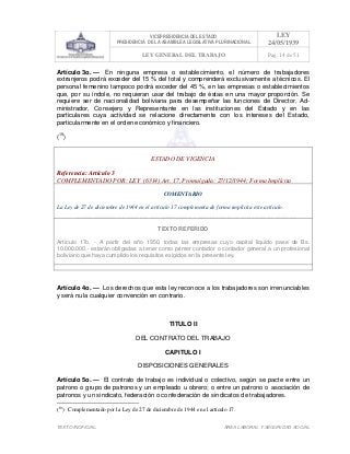 VICEPRESIDENCIA DEL ESTADO
PRESIDENCIA DE LA ASAMBLEA LEGISLATIVA PLURINACIONAL
LEY
24/05/1939
LEY GENERAL DEL TRABAJO Pag. 14 de 51
TEXTO INOFICIAL. ÀREA LABORAL Y SEGURIDAD SOCIAL
Artículo 3o. — En ninguna empresa o establecimiento, el número de trabajadores
extranjeros podrá exceder del 15 % del total y comprenderá exclusivamente a técnicos. El
personal femenino tampoco podrá exceder del 45 %, en las empresas o establecimientos
que, por su índole, no requieran usar del trabajo de éstas en una mayor proporción. Se
requiere ser de nacionalidad boliviana para desempeñar las funciones de Director, Ad-
ministrador, Consejero y Representante en las instituciones del Estado y en las
particulares cuya actividad se relacione directamente con los intereses del Estado,
particularmente en el orden económico y financiero.
(19
)
ESTADO DE VIGENCIA
Referencia: Artículo 3
COMPLEMENTADO POR: LEY (6314) Art. 17, Promulgada: 27/12/1944; Forma Implícita
COMENTARIO
La Ley de 27 de diciembre de 1944 en el artículo 17 complementa de forma implícita este artículo.
TEXTO REFERIDO
Artículo 17o. - A partir del año 1950, todas las empresas cuyo capital líquido pase de Bs.
10.000.000.- estarán obligadas a tener como primer contador o contador general a un profesional
boliviano que haya cumplido los requisitos exigidos en la presente ley.
>>>>AREA: LABORAL; INGRESADO: Z.V.R. - 15/05/10 00:29; ULT. ACT.:Z.V.R. - 15/05/10 00:29[15/05/10 00:34][Z.V.J.]<<<<
Artículo 4o. — Los derechos que esta ley reconoce a los trabajadores son irrenunciables
y será nula cualquier convención en contrario.
TITULO II
DEL CONTRATO DEL TRABAJO
CAPITULO I
DISPOSICIONES GENERALES
Artículo 5o. — El contrato de trabajo es individual o colectivo, según se pacte entre un
patrono o grupo de patronos y un empleado u obrero; o entre un patrono o asociación de
patronos y un sindicato, federación o confederación de sindicatos de trabajadores.
(19
) Complementado por la Ley de 27 de diciembre de 1944 en el artículo 17.
 