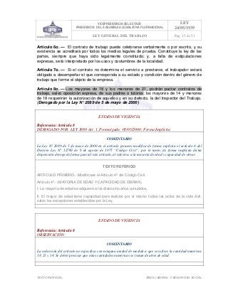 VICEPRESIDENCIA DEL ESTADO
PRESIDENCIA DE LA ASAMBLEA LEGISLATIVA PLURINACIONAL
LEY
24/05/1939
LEY GENERAL DEL TRABAJO Pag. 15 de 51
TEXTO INOFICIAL. ÀREA LABORAL Y SEGURIDAD SOCIAL
Artículo 6o. — El contrato de trabajo puede celebrarse verbalmente o por escrito, y su
existencia se acreditará por todos los medios legales de prueba. Constituye la ley de las
partes, siempre que haya sido legalmente constituido; y, a falta de estipulaciones
expresas, será interpretado por los usos y costumbres de la localidad.
Artículo 7o. — Si el contrato no determina el servicio a prestarse, el trabajador estará
obligado a desempeñar el que corresponda a su estado y condición dentro del género de
trabajo que forme el objeto de la empresa.
Artículo 8o. — Los mayores de 18 y los menores de 21, podrán pactar contratos de
trabajo, salvo oposición expresa, de sus padres o tutores; los mayores de 14 y menores
de 18 requerirán la autorización de aquellos y en su defecto, la del Inspector del Trabajo.
(Derogado por la Ley N° 2089 de 5 de mayo de 2000)
ESTADO DE VIGENCIA
Referencia: Artículo 8
DEROGADO POR: LEY 2089 Art. 1, Promulgada: 05/05/2000; Forma Implícita
COMENTARIO
La Ley N° 2089 de 5 de mayo de 2000 en el artículo primero modifica de forma explícita el artículo 4 del
Decreto Ley N° 12760 de 6 de agosto de 1975 “Código Civil”; por lo tanto, de forma implícita dicha
disposición deroga de forma parcial este artículo, al referirse a la mayoría de edad y capacidad de obrar.
TEXTO REFERIDO
ARTICULO PRIMERO.- Modifícase el Artículo 4º del Código Civil.
Artículo 4º.- (MAYORIA DE EDAD Y CAPACIDAD DE OBRAR).
I. La mayoría de edad se adquiere a los dieciocho años cumplidos.
II. El mayor de edad tiene capacidad para realizar por sí mismo todos los actos de la vida civil,
salvo las excepciones establecidas por la Ley.
>>>>AREA: LABORAL; INGRESADO: Z.V.R. - 15/05/10 00:51; ULT. ACT.:Z.V.R. - 15/05/10 00:51[15/05/10 01:27][Z.V.J.]<<<<
ESTADO DE VIGENCIA
Referencia: Artículo 8
OBSERVACIÓN:
COMENTARIO
La redacción del artículo no especifica con ninguna unidad de medida a que se refiere la cantidad numérica
18, 21 y 14. Se debió precisar que estas cantidades numéricas se tratan de años de edad.
>>>>AREA: LABORAL; INGRESADO: Z.V.R. - 15/05/10 01:34; ULT. ACT.:... - 15/05/10 01:34[15/05/10 01:35][Z.V.J.]<<<<
 