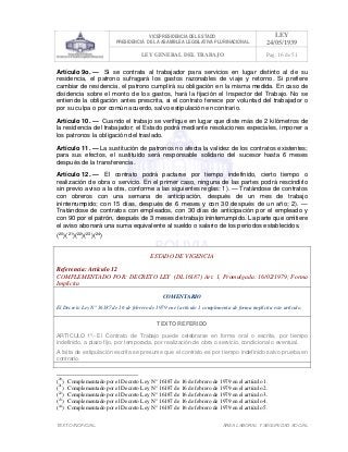 VICEPRESIDENCIA DEL ESTADO
PRESIDENCIA DE LA ASAMBLEA LEGISLATIVA PLURINACIONAL
LEY
24/05/1939
LEY GENERAL DEL TRABAJO Pag. 16 de 51
TEXTO INOFICIAL. ÀREA LABORAL Y SEGURIDAD SOCIAL
Artículo 9o. — Si se contrata al trabajador para servicios en lugar distinto al de su
residencia, el patrono sufragará los gastos razonables de viaje y retorno. Si prefiere
cambiar de residencia, el patrono cumplirá su obligación en la misma medida. En caso de
disidencia sobre el monto de los gastos, hará la fijación el Inspector del Trabajo. No se
entiende la obligación antes prescrita, si el contrato fenece por voluntad del trabajador o
por su culpa o por común acuerdo, salvo estipulación en contrario.
Artículo 10. — Cuando el trabajo se verifique en lugar que diste más de 2 kilómetros de
la residencia del trabajador; el Estado podrá mediante resoluciones especiales, imponer a
los patronos la obligación del traslado.
Artículo 11. — La sustitución de patronos no afecta la validez de los contratos existentes;
para sus efectos, el sustituido será responsable solidario del sucesor hasta 6 meses
después de la transferencia.
Artículo 12. — El contrato podrá pactarse por tiempo indefinido, cierto tiempo o
realización de obra o servicio. En el primer caso, ninguna de las partes podrá rescindirlo
sin previo aviso a la otra, conforme a las siguientes reglas: 1). — Tratándose de contratos
con obreros con una semana de anticipación, después de un mes de trabajo
ininterrumpido; con 15 días, después de 6 meses y con 30 después de un año; 2). —
Tratándose de contratos con empleados, con 30 días de anticipación por el empleado y
con 90 por el patrón, después de 3 meses de trabajo ininterrumpido. La parte que omitiere
el aviso abonará una suma equivalente al sueldo o salario de los períodos establecidos.
(20
)(21
)(22
)(23
)(24
)
ESTADO DE VIGENCIA
Referencia: Artículo 12
COMPLEMENTADO POR: DECRETO LEY (DL16187) Art. 1, Promulgada: 16/02/1979; Forma
Implícita
COMENTARIO
El Decreto Ley N° 16187 de 16 de febrero de 1979 en el artículo 1 complementa de forma implícita este artículo.
TEXTO REFERIDO
ARTICULO 1º.- El Contrato de Trabajo puede celebrarse en forma oral o escrita, por tiempo
indefinido, a plazo fijo, por temporada, por realización de obra o servicio, condicional o eventual.
A falta de estipulación escrita se presume que el contrato es por tiempo indefinido salvo prueba en
contrario.
>>>>AREA: LABORAL; INGRESADO: Z.V.J. - 15/05/10 11:54; ULT. ACT.:Z.V.J. - 15/05/10 11:54[17/05/10 10:58][Z.V.J.]<<<<
(20
) Complementado por el Decreto Ley N° 16187 de 16 de febrero de 1979 en el artículo 1.
(21
) Complementado por el Decreto Ley N° 16187 de 16 de febrero de 1979 en el artículo 2.
(22
) Complementado por el Decreto Ley N° 16187 de 16 de febrero de 1979 en el artículo 3.
(23
) Complementado por el Decreto Ley N° 16187 de 16 de febrero de 1979 en el artículo 4.
(24
) Complementado por el Decreto Ley N° 16187 de 16 de febrero de 1979 en el artículo 5.
 