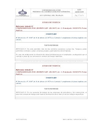 VICEPRESIDENCIA DEL ESTADO
PRESIDENCIA DE LA ASAMBLEA LEGISLATIVA PLURINACIONAL
LEY
24/05/1939
LEY GENERAL DEL TRABAJO Pag. 17 de 51
TEXTO INOFICIAL. ÀREA LABORAL Y SEGURIDAD SOCIAL
ESTADO DE VIGENCIA
Referencia: Artículo 12
COMPLEMENTADO POR: DECRETO LEY (DL16187) Art. 2, Promulgada: 16/02/1979; Forma
Implícita
COMENTARIO
El Decreto Ley N° 16187 de 16 de febrero de 1979 en el artículo 2 complementa de forma implícita este
artículo.
TEXTO REFERIDO
ARTICULO 2º.- No está permitido más de dos contratos sucesivos a plazo fijo. Tampoco están
permitidos contratos a plazo en tareas propias y permanentes de la Empresa.
En caso de evidenciarse la infracción de estas prohibiciones por el empleador, se dispondrá que el
contrato a plazo fijo se convierta en contrato de tiempo indefinido.
>>>>AREA: LABORAL; INGRESADO: Z.V.R. - 16/05/10 09:13; ULT. ACT.:Z.V.J. - 16/05/10 09:13[17/05/10 11:00][Z.V.J.]<<<<
ESTADO DE VIGENCIA
Referencia: Artículo 12
COMPLEMENTADO POR: DECRETO LEY (DL16187) Art. 3, Promulgada: 16/02/1979; Forma
Implícita
COMENTARIO
El Decreto Ley N° 16187 de 16 de febrero de 1979 en el artículo 3 complementa de forma implícita este
artículo.
TEXTO REFERIDO
ARTICULO 3º.- En los contratos de trabajo de las empresas de consultoría y de construcción, el
plazo de contrato de trabajo será hasta la terminación de la obra y/o de los trabajos específicos.
>>>>AREA: LABORAL; INGRESADO: Z.V.R. - 16/05/10 09:14; ULT. ACT.:Z.V.J. - 16/05/10 09:14[17/05/10 11:01][Z.V.J.]<<<<
 