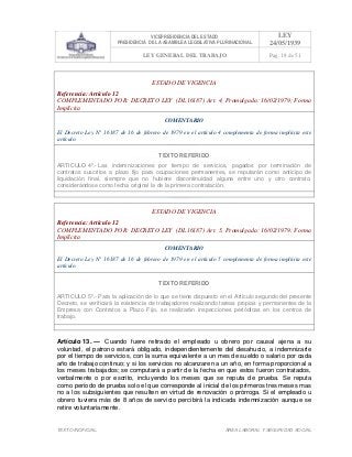 VICEPRESIDENCIA DEL ESTADO
PRESIDENCIA DE LA ASAMBLEA LEGISLATIVA PLURINACIONAL
LEY
24/05/1939
LEY GENERAL DEL TRABAJO Pag. 18 de 51
TEXTO INOFICIAL. ÀREA LABORAL Y SEGURIDAD SOCIAL
ESTADO DE VIGENCIA
Referencia: Artículo 12
COMPLEMENTADO POR: DECRETO LEY (DL16187) Art. 4, Promulgada: 16/02/1979; Forma
Implícita
COMENTARIO
El Decreto Ley N° 16187 de 16 de febrero de 1979 en el artículo 4 complementa de forma implícita este
artículo.
TEXTO REFERIDO
ARTICULO 4º.- Las indemnizaciones por tiempo de servicios, pagados por terminación de
contratos suscritos a plazo fijo para ocupaciones permanentes, se reputarán como anticipo de
liquidación final, siempre que no hubiere discontinuidad alguna entre uno y otro contrato,
considerándose como fecha original la de la primera contratación.
>>>>AREA: LABORAL; INGRESADO: Z.V.R. - 16/05/10 09:14; ULT. ACT.:Z.V.J. - 16/05/10 09:14[17/05/10 11:02][Z.V.J.]<<<<
ESTADO DE VIGENCIA
Referencia: Artículo 12
COMPLEMENTADO POR: DECRETO LEY (DL16187) Art. 5, Promulgada: 16/02/1979; Forma
Implícita
COMENTARIO
El Decreto Ley N° 16187 de 16 de febrero de 1979 en el artículo 5 complementa de forma implícita este
artículo.
TEXTO REFERIDO
ARTICULO 5º.- Para la aplicación de lo que se tiene dispuesto en el Artículo segundo del presente
Decreto, se verificará la existencia de trabajadores realizando tareas propias y permanentes de la
Empresa con Contratos a Plazo Fijo, se realizarán inspecciones periódicas en los centros de
trabajo.
>>>>AREA: LABORAL; INGRESADO: Z.V.R. - 16/05/10 09:15; ULT. ACT.:Z.V.J. - 16/05/10 09:15[17/05/10 11:03][Z.V.J.]<<<<
Artículo 13. — Cuando fuere retirado el empleado u obrero por causal ajena a su
voluntad, el patrono estará obligado, independientemente del desahucio, a indemnizarle
por el tiempo de servicios, con la suma equivalente a un mes de sueldo o salario por cada
año de trabajo continuo; y si los servicios no alcanzaren a un año, en forma proporcional a
los meses trabajados; se computará a partir de la fecha en que estos fueron contratados,
verbalmente o por escrito, incluyendo los meses que se reputa de prueba. Se reputa
como período de prueba solo el que corresponde al inicial de los primeros tres meses mas
no a los subsiguientes que resulten en virtud de renovación o prórroga. Si el empleado u
obrero tuviera más de 8 años de servicio percibirá la indicada indemnización aunque se
retire voluntariamente.
 