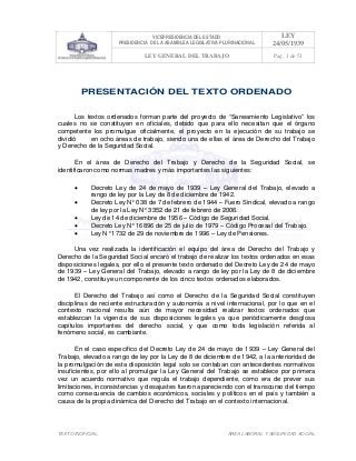 VICEPRESIDENCIA DEL ESTADO
PRESIDENCIA DE LA ASAMBLEA LEGISLATIVA PLURINACIONAL
LEY
24/05/1939
LEY GENERAL DEL TRABAJO Pag. 1 de 51
TEXTO INOFICIAL. ÀREA LABORAL Y SEGURIDAD SOCIAL
PRESENTACIÓN DEL TEXTO ORDENADO
Los textos ordenados forman parte del proyecto de “Saneamiento Legislativo” los
cuales no se constituyen en oficiales, debido que para ello necesitan que el órgano
competente los promulgue oficialmente, el proyecto en la ejecución de su trabajo se
dividió en ocho áreas de trabajo, siendo una de ellas el área de Derecho del Trabajo
y Derecho de la Seguridad Social.
En el área de Derecho del Trabajo y Derecho de la Seguridad Social, se
identificaron como normas madres y más importantes las siguientes:
• Decreto Ley de 24 de mayo de 1939 – Ley General del Trabajo, elevado a
rango de ley por la Ley de 8 de diciembre de 1942.
• Decreto Ley N° 038 de 7 de febrero de 1944 – Fuero Sindical, elevado a rango
de ley por la Ley N° 3352 de 21 de febrero de 2006.
• Ley de 14 de diciembre de 1956 – Código de Seguridad Social.
• Decreto Ley N° 16896 de 25 de julio de 1979 – Código Procesal del Trabajo.
• Ley N° 1732 de 29 de noviembre de 1996 – Ley de Pensiones.
Una vez realizada la identificación el equipo del área de Derecho del Trabajo y
Derecho de la Seguridad Social encaró el trabajo de realizar los textos ordenados en esas
disposiciones legales, por ello el presente texto ordenado del Decreto Ley de 24 de mayo
de 1939 – Ley General del Trabajo, elevado a rango de ley por la Ley de 8 de diciembre
de 1942, constituye un componente de los cinco textos ordenados elaborados.
El Derecho del Trabajo así como el Derecho de la Seguridad Social constituyen
disciplinas de reciente estructuración y autonomía a nivel internacional, por lo que en el
contexto nacional resulta aún de mayor necesidad realizar textos ordenados que
establezcan la vigencia de sus disposiciones legales ya que periódicamente desglosa
capítulos importantes del derecho social, y que como toda legislación referida al
fenómeno social, es cambiante.
En el caso específico del Decreto Ley de 24 de mayo de 1939 – Ley General del
Trabajo, elevado a rango de ley por la Ley de 8 de diciembre de 1942, a la anterioridad de
la promulgación de esta disposición legal solo se contaban con antecedentes normativos
insuficientes, por ello al promulgar la Ley General del Trabajo se establece por primera
vez un acuerdo normativo que regula el trabajo dependiente, como era de prever sus
limitaciones, inconsistencias y desajustes fueron apareciendo con el transcurso del tiempo
como consecuencia de cambios económicos, sociales y políticos en el país y también a
causa de la propia dinámica del Derecho del Trabajo en el contexto internacional.
 
