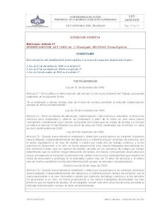 VICEPRESIDENCIA DEL ESTADO
PRESIDENCIA DE LA ASAMBLEA LEGISLATIVA PLURINACIONAL
LEY
24/05/1939
LEY GENERAL DEL TRABAJO Pag. 19 de 51
TEXTO INOFICIAL. ÀREA LABORAL Y SEGURIDAD SOCIAL
ESTADO DE VIGENCIA
Referencia: Artículo 13
MODIFICADO POR: LEY (8426) Art. 1, Promulgada: 08/12/1942; Forma Explícita
COMENTARIO
Este artículo ha sido modificado de forma explícita 3 veces por las siguientes disposiciones legales:
1. Ley de 21 de diciembre de 1948 en el artículo 2°.
2. Ley de 23 de noviembre de 1944 en el artículo 1°.
3. Ley de 8 de diciembre de 1942 en el artículo 1°.
TEXTO ANTERIOR
Ley de 21 de diciembre de 1948:
Artículo 2°.- Se modifica el último párrafo del artículo 13 de la Ley General del Trabajo que queda
redactado en la siguiente forma:
"Si el empleado u obrero tuviera más de 8 años de servicio percibirá la indicada indemnización
aunque se retire voluntariamente".
Ley de 23 de noviembre de 1944:
Artículo 1o.- Para los efectos de desahucio, indemnización, retiro forzoso o voluntario, el tiempo de
servicios para empleados y obreros se computará a partir de la fecha en que estos fueron
contratados, verbalmente o por escrito, incluyendo los meses que se reputa de prueba y a los que
se refiere el artículo 13 del Decreto-Ley de 24 de mayo de 1939, modificado por el artículo 1o. de la
ley de 8 de diciembre de 1942.
Ley de 8 de diciembre de 1942:
Artículo 13.- Cuando fuere retirado el empleado u obrero por causal ajena a su voluntad, el patrono
estará obligado, independientemente del desahucio, a indemnizarle por el tiempo de servicios, con
la suma equivalente a un mes de sueldo o salario por cada año de trabajo continuo; y si los
servicios no alcanzaren a un año, en forma proporcional a los meses trabajados descontando los
tres primeros meses, que se reputan de prueba, excepto en los contratos de trabajo por tiempo
determinado que no sufrirán ningún descuento de tiempo. Se reputa como período de prueba solo
el que corresponde al inicial de los primeros tres meses mas no a los subsiguientes que resulten en
virtud de renovación o prórroga. Si el empleado tuviere más de 15 años de servicios y el obrero
más de 8 años, percibirán la indicada indemnización aunque se retirasen voluntariamente.
Decreto Ley de 24 de mayo de 1939
Artículo 13.- Cuando fuere retirado el empleado u obrero por causal ajena a su voluntad, el patrono
estará obligado, independientemente del desahucio, a indemnizarle por tiempo de servicios, con la
suma equivalente a un mes de sueldo o salario por cada año de trabajo continuo y si los servicios
no alcanzaren a un año, en forma proporcional a los meses trabajados descontando los tres
primeros que se reputan de prueba. Si el trabajador tuviere más de 8 años de servicios, percibirá la
indicada indemnización aunque se retire voluntariamente.
>>>>AREA: LABORAL; INGRESADO: Z.V.J. - 17/05/10 16:07; ULT. ACT.:Z.V.J. - 17/05/10 16:07[17/05/10 16:09][Z.V.J.]<<<<
 