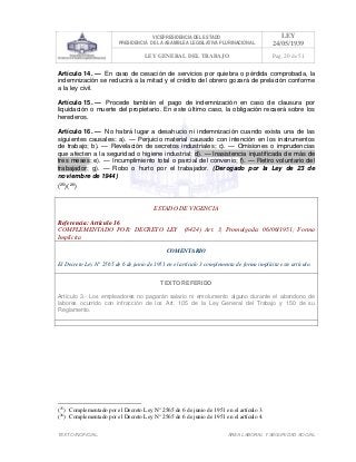 VICEPRESIDENCIA DEL ESTADO
PRESIDENCIA DE LA ASAMBLEA LEGISLATIVA PLURINACIONAL
LEY
24/05/1939
LEY GENERAL DEL TRABAJO Pag. 20 de 51
TEXTO INOFICIAL. ÀREA LABORAL Y SEGURIDAD SOCIAL
Artículo 14. — En caso de cesación de servicios por quiebra o pérdida comprobada, la
indemnización se reducirá a la mitad y el crédito del obrero gozará de prelación conforme
a la ley civil.
Artículo 15. — Procede también el pago de indemnización en caso de clausura por
liquidación o muerte del propietario. En este último caso, la obligación recaerá sobre los
herederos.
Artículo 16. — No habrá lugar a desahucio ni indemnización cuando exista una de las
siguientes causales: a). — Perjuicio material causado con intención en los instrumentos
de trabajo; b). — Revelación de secretos industriales; c). — Omisiones o imprudencias
que afecten a la seguridad o higiene industrial; d). — Inasistencia injustificada de más de
tres meses; e). — Incumplimiento total o parcial del convenio; f). — Retiro voluntario del
trabajador; g). — Robo o hurto por el trabajador. (Derogado por la Ley de 23 de
noviembre de 1944)
(25
)(26
)
ESTADO DE VIGENCIA
Referencia: Artículo 16
COMPLEMENTADO POR: DECRETO LEY (8424) Art. 3, Promulgada: 06/06/1951; Forma
Implícita
COMENTARIO
El Decreto Ley N° 2565 de 6 de junio de 1951 en el artículo 3 complementa de forma implícita este artículo.
TEXTO REFERIDO
Artículo 3.- Los empleadores no pagarán salario ni emolumento alguno durante el abandono de
labores ocurrido con infracción de los Art. 105 de la Ley General del Trabajo y 150 de su
Reglamento.
>>>>AREA: LABORAL; INGRESADO: Z.V.J. - 16/05/10 12:00; ULT. ACT.:Z.V.J. - 16/05/10 12:00[17/05/10 11:19][Z.V.J.]<<<<
(25
) Complementado por el Decreto Ley N° 2565 de 6 de junio de 1951 en el artículo 3.
(26
) Complementado por el Decreto Ley N° 2565 de 6 de junio de 1951 en el artículo 4.
 