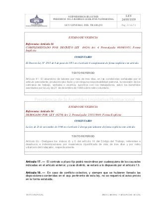 VICEPRESIDENCIA DEL ESTADO
PRESIDENCIA DE LA ASAMBLEA LEGISLATIVA PLURINACIONAL
LEY
24/05/1939
LEY GENERAL DEL TRABAJO Pag. 21 de 51
TEXTO INOFICIAL. ÀREA LABORAL Y SEGURIDAD SOCIAL
ESTADO DE VIGENCIA
Referencia: Artículo 16
COMPLEMENTADO POR: DECRETO LEY (8424) Art. 4, Promulgada: 06/06/1951; Forma
Implícita
COMENTARIO
El Decreto Ley N° 2565 de 6 de junio de 1951 en el artículo 4 complementa de forma implícita este artículo.
TEXTO REFERIDO
Artículo 4°.- El abandono de labores por más de tres días, en las condiciones señaladas por el
artículo precedente, producirá ipso facto y sin ninguna responsabilidad patronal, la rescisión de los
contratos de trabajo, verbales o escritos, suscritos con los trabajadores, salvo los beneficios
acordados por la Ley de 21 de diciembre de 1948 sobre retiro voluntario.
>>>>AREA: LABORAL; INGRESADO: Z.V.J. - 16/05/10 12:02; ULT. ACT.:Z.V.J. - 16/05/10 12:02[17/05/10 11:22][Z.V.J.]<<<<
ESTADO DE VIGENCIA
Referencia: Artículo 16
DEROGADO POR: LEY (6270) Art. 2, Promulgada: 23/11/1944; Forma Explícita
COMENTARIO
La Ley de 23 de noviembre de 1944 en el artículo 2 deroga parcialmente de forma explícita este artículo.
TEXTO REFERIDO
Artículo 2o.- Derógase los incisos d) y f) del artículo 16 del Código del Trabajo, referentes a
desahucio e indemnizaciones por inasistencia injustificada de más de tres días y por retiro
voluntario del trabajador, respectivamente.
>>>>AREA: LABORAL; INGRESADO: Z.V.J. - 16/05/10 10:10; ULT. ACT.:Z.V.J. - 16/05/10 10:10[17/05/10 11:22][Z.V.J.]<<<<
Artículo 17. — El contrato a plazo fijo podrá rescindirse por cualesquiera de las causales
indicadas en el artículo anterior, y caso distinto, se estará a lo dispuesto por el artículo 13.
Artículo 18. — En caso de conflicto colectivo, y siempre que se hubieren llenado las
disposiciones contenidas en el cap. pertinente de esta ley, no se requerirá el aviso previo
en la forma estatuida.
 