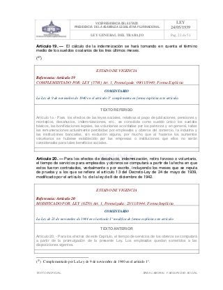 VICEPRESIDENCIA DEL ESTADO
PRESIDENCIA DE LA ASAMBLEA LEGISLATIVA PLURINACIONAL
LEY
24/05/1939
LEY GENERAL DEL TRABAJO Pag. 22 de 51
TEXTO INOFICIAL. ÀREA LABORAL Y SEGURIDAD SOCIAL
Artículo 19. — El cálculo de la indemnización se hará tomando en cuenta el término
medio de los sueldos o salarios de los tres últimos meses.
(27
)
ESTADO DE VIGENCIA
Referencia: Artículo 19
COMPLEMENTADO POR: LEY (5701) Art. 1, Promulgada: 09/11/1940; Forma Explícita
COMENTARIO
La Ley de 9 de noviembre de 1940 en el artículo 1° complementa en forma explícita este artículo.
TEXTO REFERIDO
Artículo 1o.- Para los efectos de las leyes sociales, relativas al pago de jubilaciones, pensiones y
montepíos, desahucios, indemnizaciones, etc., se consolida como sueldo único los sueldos
básicos, las bonificaciones legales, las voluntarias acordadas por los patronos y en general, todas
las remuneraciones actualmente percibidas por empleados y obreros del comercio, la industria y
las instituciones bancarias, sin exclusión alguna, por mucho que al hacerse los aumentos
voluntarios se hubiese establecido por las empresas o instituciones que ellos no serán
considerados para tales beneficios sociales.
>>>>AREA: LABORAL; INGRESADO: Z.V.J. - 16/05/10 12:10; ULT. ACT.:Z.V.J. - 16/05/10 12:10[17/05/10 11:26][Z.V.J.]<<<<
Artículo 20. — Para los efectos de desahucio, indemnización, retiro forzoso o voluntario,
el tiempo de servicios para empleados y obreros se computará a partir de la fecha en que
estos fueron contratados, verbalmente o por escrito, incluyendo los meses que se reputa
de prueba y a los que se refiere el artículo 13 del Decreto-Ley de 24 de mayo de 1939,
modificado por el artículo 1o. de la ley de 8 de diciembre de 1942.
ESTADO DE VIGENCIA
Referencia: Artículo 20
MODIFICADO POR: LEY (6270) Art. 1, Promulgada: 23/11/1944; Forma Implícita
COMENTARIO
La Ley de 23 de noviembre de 1944 en el artículo 1° modifica de forma explícita este artículo.
TEXTO ANTERIOR
Artículo 20. - Para los efectos de este Capítulo, el tiempo de servicios de los obreros se computará
a partir de la promulgación de la presente Ley. Los empleados quedan sometidos a las
disposiciones vigentes.
>>>>AREA: LABORAL; INGRESADO: Z.V.J. - 16/05/10 12:13; ULT. ACT.:Z.V.J. - 16/05/10 12:13[17/05/10 11:37][Z.V.J.]<<<<
(27
) Complementado por La Ley de 9 de noviembre de 1940 en el artículo 1°.
 