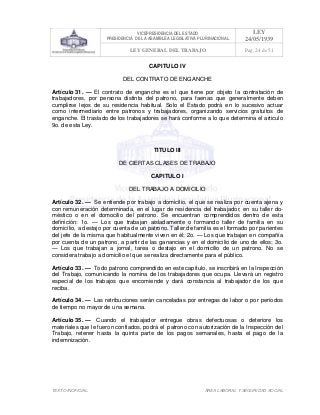VICEPRESIDENCIA DEL ESTADO
PRESIDENCIA DE LA ASAMBLEA LEGISLATIVA PLURINACIONAL
LEY
24/05/1939
LEY GENERAL DEL TRABAJO Pag. 24 de 51
TEXTO INOFICIAL. ÀREA LABORAL Y SEGURIDAD SOCIAL
CAPITULO IV
DEL CONTRATO DE ENGANCHE
Artículo 31. — El contrato de enganche es el que tiene por objeto la contratación de
trabajadores, por persona distinta del patrono, para faenas que generalmente deben
cumplirse lejos de su residencia habitual. Solo el Estado podrá en lo sucesivo actuar
como intermediario entre patronos y trabajadores, organizando servicios gratuitos de
enganche. El traslado de los trabajadores se hará conforme a lo que determina el articulo
9o. de esta Ley.
TITULO III
DE CIERTAS CLASES DE TRABAJO
CAPITULO I
DEL TRABAJO A DOMICILIO
Artículo 32. — Se entiende por trabajo a domicilio, el que se realiza por cuenta ajena y
con remuneración determinada, en el lugar de residencia del trabajador, en su taller do-
méstico o en el domocilio del patrono. Se encuentran comprendidos dentro de esta
definición: 1o. — Los que trabajan aisladamente o formando taller de familia en su
domicilio, a destajo por cuenta de un patrono. Taller de familia es el formado por parientes
del jefe de la misma que habitualmente viven en él; 2o. — Los que trabajan en compañía
por cuenta de un patrono, a partir de las ganancias y en el domicilio de uno de ellos; 3o.
— Los que trabajan a jornal, tarea o destajo en el domicilio de un patrono. No se
considera trabajo a domicilio el que se realiza directamente para el público.
Artículo 33. — Todo patrono comprendido en este capítulo, se inscribirá en la Inspección
del Trabajo, comunicando la nomina de los trabajadores que ocupa. Llevará un registro
especial de los trabajos que encomiende y dará constancia al trabajador de los que
reciba.
Artículo 34. — Las retribuciones serán canceladas por entregas de labor o por períodos
de tiempo no mayor de una semana.
Artículo 35. — Cuando el trabajador entregue obras defectuosas o deteriore los
materiales que le fueron confiados, podrá el patrono con autorización de la Inspección del
Trabajo, retener hasta la quinta parte de los pagos semanales, hasta el pago de la
indemnización.
 