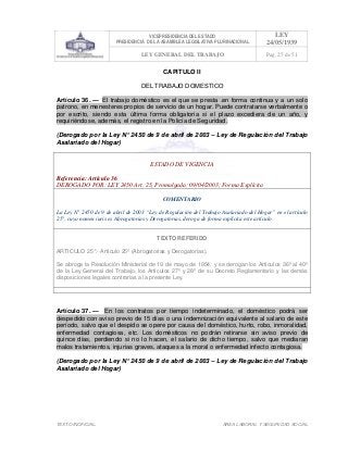 VICEPRESIDENCIA DEL ESTADO
PRESIDENCIA DE LA ASAMBLEA LEGISLATIVA PLURINACIONAL
LEY
24/05/1939
LEY GENERAL DEL TRABAJO Pag. 25 de 51
TEXTO INOFICIAL. ÀREA LABORAL Y SEGURIDAD SOCIAL
CAPITULO II
DEL TRABAJO DOMESTICO
Artículo 36. — El trabajo doméstico es el que se presta .en forma continua y a un solo
patrono, en menesteres propios de servicio de un hogar. Puede contratarse verbalmente o
por escrito, siendo esta última forma obligatoria si el plazo excediera de un año, y
requiriéndose, además, el registro en la Policía de Seguridad.
(Derogado por la Ley N° 2450 de 9 de abril de 2003 – Ley de Regulación del Trabajo
Asalariado del Hogar)
ESTADO DE VIGENCIA
Referencia: Artículo 36
DEROGADO POR: LEY 2450 Art. 25, Promulgada: 09/04/2003; Forma Explícita
COMENTARIO
La Ley N° 2450 de 9 de abril de 2003 “Ley de Regulación del Trabajo Asalariado del Hogar” en el artículo
25°, cuyo nomen iuris es Abrogatorias y Derogatorias, deroga de forma explícita este artículo.
TEXTO REFERIDO
ARTICULO 25°.- Artículo 25º (Abrogatorias y Derogatorias).
Se abroga la Resolución Ministerial de 19 de mayo de 1954; y se derogan los Artículos 36º al 40º
de la Ley General del Trabajo, los Artículos 27º y 28º de su Decreto Reglamentario y las demás
disposiciones legales contrarias a la presente Ley.
>>>>AREA: LABORAL; INGRESADO: ... - 28/10/09 10:32; ULT. ACT.:Z.V.J. - 28/10/09 10:32[17/05/10 16:24][Z.V.J.]<<<<
Artículo 37. — En los contratos por tiempo indeterminado, el doméstico podrá ser
despedido con aviso previo de 15 días o una indemnización equivalente al salario de este
período, salvo que el despido se opere por causa del doméstico, hurto, robo, inmoralidad,
enfermedad contagiosa, etc. Los domésticos no podrán retirarse sin aviso previo de
quince días, perdiendo si no lo hacen, el salario de dicho tiempo, salvo que mediaran
malos tratamientos, injurias graves, ataques a la moral o enfermedad infecto contagiosa.
(Derogado por la Ley N° 2450 de 9 de abril de 2003 – Ley de Regulación del Trabajo
Asalariado del Hogar)
 