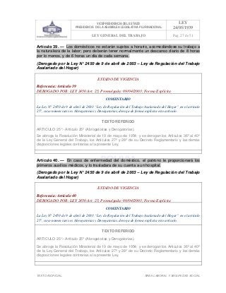 VICEPRESIDENCIA DEL ESTADO
PRESIDENCIA DE LA ASAMBLEA LEGISLATIVA PLURINACIONAL
LEY
24/05/1939
LEY GENERAL DEL TRABAJO Pag. 27 de 51
TEXTO INOFICIAL. ÀREA LABORAL Y SEGURIDAD SOCIAL
Artículo 39. — Los domésticos no estarán sujetos a horario, acomodándose su trabajo a
la naturaleza de la labor; pero deberán tener normalmente un descanso diario de 8 horas
por lo menos, y de 6 horas un día de cada semana.
(Derogado por la Ley N° 2450 de 9 de abril de 2003 – Ley de Regulación del Trabajo
Asalariado del Hogar)
ESTADO DE VIGENCIA
Referencia: Artículo 39
DEROGADO POR: LEY 2450 Art. 25, Promulgada: 09/04/2003; Forma Explícita
COMENTARIO
La Ley N° 2450 de 9 de abril de 2003 “Ley de Regulación del Trabajo Asalariado del Hogar” en el artículo
25°, cuyo nomen iuris es Abrogatorias y Derogatorias, deroga de forma explícita este artículo.
TEXTO REFERIDO
ARTICULO 25°.- Artículo 25º (Abrogatorias y Derogatorias).
Se abroga la Resolución Ministerial de 19 de mayo de 1954; y se derogan los Artículos 36º al 40º
de la Ley General del Trabajo, los Artículos 27º y 28º de su Decreto Reglamentario y las demás
disposiciones legales contrarias a la presente Ley.
>>>>AREA: LABORAL; INGRESADO: Z.V.J. - 16/05/10 14:03; ULT. ACT.:Z.V.J. - 16/05/10 14:03[17/05/10 16:29][Z.V.J.]<<<<
Artículo 40. — En caso de enfermedad del doméstico, el patrono le proporcionará los
primeros auxilios médicos, y lo trasladara de su cuenta a un hospital.
(Derogado por la Ley N° 2450 de 9 de abril de 2003 – Ley de Regulación del Trabajo
Asalariado del Hogar)
ESTADO DE VIGENCIA
Referencia: Artículo 40
DEROGADO POR: LEY 2450 Art. 25, Promulgada: 09/04/2003; Forma Explícita
COMENTARIO
La Ley N° 2450 de 9 de abril de 2003 “Ley de Regulación del Trabajo Asalariado del Hogar” en el artículo
25°, cuyo nomen iuris es Abrogatorias y Derogatorias, deroga de forma explícita este artículo.
TEXTO REFERIDO
ARTICULO 25°.- Artículo 25º (Abrogatorias y Derogatorias).
Se abroga la Resolución Ministerial de 19 de mayo de 1954; y se derogan los Artículos 36º al 40º
de la Ley General del Trabajo, los Artículos 27º y 28º de su Decreto Reglamentario y las demás
disposiciones legales contrarias a la presente Ley.
>>>>AREA: LABORAL; INGRESADO: Z.V.J. - 16/05/10 14:03; ULT. ACT.:Z.V.J. - 16/05/10 14:03[17/05/10 16:29][Z.V.J.]<<<<
 