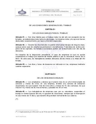VICEPRESIDENCIA DEL ESTADO
PRESIDENCIA DE LA ASAMBLEA LEGISLATIVA PLURINACIONAL
LEY
24/05/1939
LEY GENERAL DEL TRABAJO Pag. 28 de 51
TEXTO INOFICIAL. ÀREA LABORAL Y SEGURIDAD SOCIAL
TITULO IV
DE LAS CONDICIONES GENERALES DEL TRABAJO
CAPITULO I
DE LOS DIAS HABILES PARA EL TRABAJO
Artículo 41. — Son días hábiles para el trabajo todos los del año con excepción de los
feriados, considerándose tales todos los domingos, los feriados civiles y los que así fueren
declarados ocasionalmente, por leyes y decretos especiales.
Artículo 42. — Durante los días feriados no podrán efectuarse trabajos de ninguna clase,
aunque estos sean de enseñanza profesional o beneficencia. Tratándose de centros ale-
jados de las capitales, los feriados ocasionales podrán ser compensados con otro día de
descanso.
Se exceptúa de la disposición precedente, el caso de empresas en que no pueda
suspenderse el trabajo por razones de interés público o por la naturaleza misma de la
labor. En este caso, los trabajadores tendrán descanso de dos horas a la mitad del día
feriado.
Artículo 43. — Los días y horas de descanso se indicarán en las, empresas mediante
carteles especiales.
CAPITULO II
DE LOS DESCANSOS ANUALES
Artículo 44. — Los empleados y obreros que tuvieron más de un año ininterrumpido de
servicios y menos de cinco, en una empresa, tendrán una semana de descanso
anualmente, los que tuvieren más de cinco años y menos de 10, dos semanas; los que
más de 10 y menos de 20, tres semanas; y pasados los 20 un mes.
Artículo 45. — Los trabajadores de empresas que, por su naturaleza, suspenden el
trabajo en ciertas épocas del año, no gozarán de vacaciones, siempre que la interrupción
no sea menos de 15 días y que durante ella perciban normalmente sus salarios.
(28
)
(28
) Complementado por el Decreto Ley de 29 de enero de 1952 en el artículo 2.
 