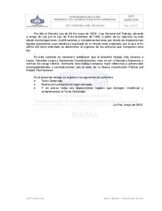 VICEPRESIDENCIA DEL ESTADO
PRESIDENCIA DE LA ASAMBLEA LEGISLATIVA PLURINACIONAL
LEY
24/05/1939
LEY GENERAL DEL TRABAJO Pag. 2 de 51
TEXTO INOFICIAL. ÀREA LABORAL Y SEGURIDAD SOCIAL
Por ello el Decreto Ley de 24 de mayo de 1939 – Ley General del Trabajo, elevado
a rango de Ley por la Ley de 8 de diciembre de 1942, a partir de su vigencia ha sido
objeto de derogaciones, modificaciones y complementaciones por efecto de disposiciones
legales posteriores cuyo detalle es explicado en el mismo texto ordenado, por lo que el fin
último del texto ordenado es determinar la vigencia de los artículos que componen esta
ley.
En este contexto es necesario establecer que el presente trabajo solo alcanza a
Leyes, Decretos Leyes y Sentencias Constitucionales, mas no así a Decretos Supremos y
normas de rango inferior. Asimismo este trabajo tampoco hace referencia a potenciales
incompatibilidades o contradicciones con el texto de la Nueva Constitución Política del
Estado Plurinacional.
En el presente trabajo se registran los siguientes documentos:
• Texto Ordenado.
• Kardex de la disposición legal saneada.
• Y en anexo todas las disposiciones legales que derogan, modifican y
complementan el Texto Ordenado.
La Paz, mayo de 2010.
 