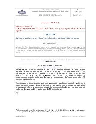 VICEPRESIDENCIA DEL ESTADO
PRESIDENCIA DE LA ASAMBLEA LEGISLATIVA PLURINACIONAL
LEY
24/05/1939
LEY GENERAL DEL TRABAJO Pag. 29 de 51
TEXTO INOFICIAL. ÀREA LABORAL Y SEGURIDAD SOCIAL
ESTADO DE VIGENCIA
Referencia: Artículo 45
COMPLEMENTADO POR: DECRETO LEY (8425) Art. 2, Promulgada: 29/01/1952; Forma
Implícita
COMENTARIO
El Decreto Ley de 29 de enero de 1952 en el artículo 2 complementa de forma implícita este artículo.
TEXTO REFERIDO
Artículo 2°.- Para la contratación colectiva o individual de personal docente destinado a los
establecimientos particulares de enseñanza, se estipulará el pago de los haberes correspondientes
a diez meses de año efectivo, dos de vacaciones y uno de aguinaldo, o sea un total de trece
meses.
>>>>AREA: LABORAL; INGRESADO: Z.V.J. - 16/05/10 14:15; ULT. ACT.:Z.V.J. - 16/05/10 14:15[17/05/10 15:22][Z.V.J.]<<<<
CAPITULO III
DE LA JORNADA DEL TRABAJO
Artículo 46. — La jornada efectiva de trabajo no excederá de 8 horas por día y de 48 por
semana. La jornada de trabajo nocturno no, excederá de 7 horas, entendiéndose por tra-
bajo nocturno el que se practica entre horas 20 y 6 de la mañana. Se exceptúa de esta
disposición el trabajo en las empresas periodísticas, que están sometidas a
reglamentación especial. La jornada de mujeres y menores de 18 años no excederá de 40
horas semanales diurnas.
Se exceptúan a los empleados u obreros que ocupen puestos de dirección, vigilancia o
confianza, o que trabajen discontinuamente, o que realicen labores que por su naturaleza
no puedan someterse a jornadas de trabajo. En estos casos tendrá una hora de descanso
dentro del día, y no podrán trabajar más de 12 horas diarias.
(29
)
(29
) Complementado por el Decreto Supremo N° 3374-2 de 30 de abril de 1953, que ha sido elevado a rango
de Ley mediante Ley N° 72 de 5 de enero de 1961, en el artículo 3.
 