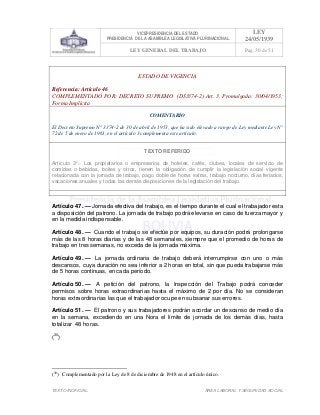 VICEPRESIDENCIA DEL ESTADO
PRESIDENCIA DE LA ASAMBLEA LEGISLATIVA PLURINACIONAL
LEY
24/05/1939
LEY GENERAL DEL TRABAJO Pag. 30 de 51
TEXTO INOFICIAL. ÀREA LABORAL Y SEGURIDAD SOCIAL
ESTADO DE VIGENCIA
Referencia: Artículo 46
COMPLEMENTADO POR: DECRETO SUPREMO (DS3374-2) Art. 3, Promulgada: 30/04/1953;
Forma Implícita
COMENTARIO
El Decreto Supremo N° 3374-2 de 30 de abril de 1953, que ha sido elevado a rango de Ley mediante Ley N°
72 de 5 de enero de 1961, en el artículo 3 complementa este artículo.
TEXTO REFERIDO
Artículo 3°.- Los propietarios o empresarios de hoteles, cafés, clubes, locales de servicio de
comidas o bebidas, boites y otros, tienen la obligación de cumplir la legislación social vigente
relacionada con la jornada de trabajo, pago doble de horas extras, trabajo nocturno, días feriados,
vacaciones anuales y todas las demás disposiciones de la legislación del trabajo.
>>>>AREA: LABORAL; INGRESADO: Z.V.J. - 10/06/10 16:08; ULT. ACT.:Z.V.J. - 10/06/10 16:08[10/06/10 16:18][Z.V.J.]<<<<
Artículo 47. — Jornada efectiva del trabajo, es el tiempo durante el cual el trabajador esta
a disposición del patrono. La jornada de trabajo podrá elevarse en caso de fuerza mayor y
en la medida indispensable.
Artículo 48. — Cuando el trabajo se efectúe por equipos, su duración podrá prolongarse
más de las 8 horas diarias y de las 48 semanales, siempre que el promedio de horas de
trabajo en tres semanas, no exceda de la jornada máxima.
Artículo 49. — La jornada ordinaria de trabajo deberá interrumpirse con uno o más
descansos, cuya duración no sea inferior a 2 horas en total, sin que pueda trabajarse más
de 5 horas continuas, en cada período.
Artículo 50. — A petición del patrono, la Inspección del Trabajo podrá conceder
permisos sobre horas extraordinarias hasta el máximo de 2 por día. No se consideran
horas extraordinarias las que el trabajador ocupe en subsanar sus errores.
Artículo 51. — El patrono y sus trabajadores podrán acordar un descanso de medio día
en la semana, excediendo en una Nora el límite de jornada de los demás días, hasta
totalizar 48 horas.
(30
)
(30
) Complementado por la Ley de 8 de diciembre de 1948 en el artículo único.
 