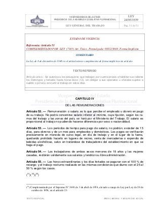 VICEPRESIDENCIA DEL ESTADO
PRESIDENCIA DE LA ASAMBLEA LEGISLATIVA PLURINACIONAL
LEY
24/05/1939
LEY GENERAL DEL TRABAJO Pag. 31 de 51
TEXTO INOFICIAL. ÀREA LABORAL Y SEGURIDAD SOCIAL
ESTADO DE VIGENCIA
Referencia: Artículo 51
COMPLEMENTADO POR: LEY (7143) Art. Único, Promulgada: 08/12/1948; Forma Implícita
COMENTARIO
La Ley de 8 de diciembre de 1948 en el artículo único complementa de forma implícita este artículo.
TEXTO REFERIDO
Artículo único.- Se autoriza a los peluqueros que trabajan por cuenta propia a habilitar sus talleres
los Domingos y feriados hasta horas doce (12), sin obligar a sus operarios u oficiales sujetos a
sueldo o jornal a concurrir al trabajo en estos días.
>>>>AREA: LABORAL; INGRESADO: Z.V.J. - 16/05/10 14:39; ULT. ACT.:Z.V.J. - 16/05/10 14:39[17/05/10 15:28][Z.V.J.]<<<<
CAPITULO IV
DE LAS REMUNERACIONES
Artículo 52. — Remuneración o salario es lo que percibe el empleado u obrero en pago
de su trabajo. No podrá convenirse salario inferior al mínimo, cuya fijación, según los ra-
mos del trabajo y las zonas del país, se hará por el Ministerio del Trabajo. El salario es
proporcional al trabajo no pudiendo hacerse diferencias por sexo o nacionalidad.
Artículo 53. — Los períodos de tiempo para pago de salario, no podrán, exceder de 15
días, para obreros y de un mes para empleados y domésticos. Los pagos se verificarán
precisamente en moneda de curso legal, en día de trabajo y en el lugar de la faena,
quedando prohibido hacerlo en lugares de recreo, venta de mercaderías o expendio de
bebidas alcohólicas, salvo en tratándose de trabajadores del establecimiento en que se
haga el pago.
Artículo 54. — Los trabajadores de ambos sexos menores de 18 años y las mujeres
casadas, recibirán validamente sus salarios y tendrán su libre administración.
Artículo 55. — Las horas extraordinarias y los días feriados se pagaran con el 100 % de
recargo; y el trabajo nocturno realizado en las mismas condiciones que diurno con el 25 al
50 % según los casos.
(31
)(32
)(33
)
(31
) Complementado por el Supremo N° 3691 de 3 de abril de 1954, elevado a rango de Ley por Ley de 29 de
octubre de 1956, en el artículo 23.
 