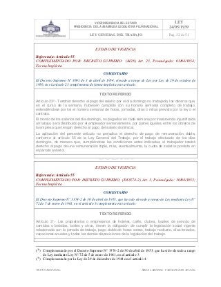 VICEPRESIDENCIA DEL ESTADO
PRESIDENCIA DE LA ASAMBLEA LEGISLATIVA PLURINACIONAL
LEY
24/05/1939
LEY GENERAL DEL TRABAJO Pag. 32 de 51
TEXTO INOFICIAL. ÀREA LABORAL Y SEGURIDAD SOCIAL
ESTADO DE VIGENCIA
Referencia: Artículo 55
COMPLEMENTADO POR: DECRETO SUPREMO (8428) Art. 23, Promulgada: 03/04/1954;
Forma Implícita
COMENTARIO
El Decreto Supremo N° 3691 de 3 de abril de 1954, elevado a rango de Ley por Ley de 29 de octubre de
1956, en el artículo 23 complementa de forma implícita este artículo.
TEXTO REFERIDO
Artículo 23º.- Tendrán derecho al pago del salario por el día domingo no trabajado, los obreros que,
en el curso de la semana, hubiesen cumplido con su horario semanal completo de trabajo,
entendiéndose por tal el número semanal de horas, jornadas, días o mitas previsto por la ley o el
contrato.
El monto de los salarios del día domingo, no pagados en cada semana por inasistencia injustificada
al trabajo, será distribuido por el empleador semanalmente, por partes iguales, entre los obreros de
la empresa que tengan derecho al pago del salario dominical.
La aplicación del presente artículo no perjudica el derecho de pago de remuneración doble,
conforme al artículo 55 de la Ley General del Trabajo, por el trabajo efectuado de los días
domingos, de manera que, cumpliéndose las condiciones antes indicadas, el trabajador tendrá
derecho al pago de una remuneración triple, más, eventualmente, la cuota de salarios prevista en
el párrafo anterior.
>>>>AREA: LABORAL; INGRESADO: Z.V.J. - 17/05/10 17:24; ULT. ACT.:Z.V.J. - 17/05/10 17:24[18/05/10 00:31][Z.V.J.]<<<<
ESTADO DE VIGENCIA
Referencia: Artículo 55
COMPLEMENTADO POR: DECRETO SUPREMO (DS3374-2) Art. 3, Promulgada: 30/04/1953;
Forma Implícita
COMENTARIO
El Decreto Supremo N° 3374-2 de 30 de abril de 1953, que ha sido elevado a rango de Ley mediante Ley N°
72 de 5 de enero de 1961, en el artículo 3 complementa este artículo.
TEXTO REFERIDO
Artículo 3°.- Los propietarios o empresarios de hoteles, cafés, clubes, locales de servicio de
comidas o bebidas, boites y otros, tienen la obligación de cumplir la legislación social vigente
relacionada con la jornada de trabajo, pago doble de horas extras, trabajo nocturno, días feriados,
vacaciones anuales y todas las demás disposiciones de la legislación del trabajo.
>>>>AREA: LABORAL; INGRESADO: Z.V.J. - 10/06/10 16:08; ULT. ACT.:Z.V.J. - 10/06/10 16:08[10/06/10 16:20][Z.V.J.]<<<<
(32
) Complementado por el Decreto Supremo N° 3374-2 de 30 de abril de 1953, que ha sido elevado a rango
de Ley mediante Ley N° 72 de 5 de enero de 1961, en el artículo 3.
(33
) Complementado por la Ley de 29 de diciembre de 1944 en el artículo 4.
 