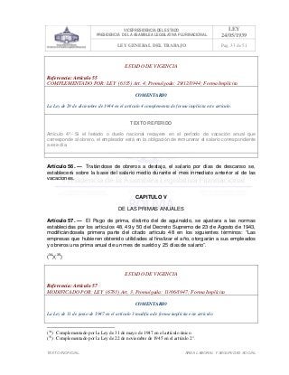 VICEPRESIDENCIA DEL ESTADO
PRESIDENCIA DE LA ASAMBLEA LEGISLATIVA PLURINACIONAL
LEY
24/05/1939
LEY GENERAL DEL TRABAJO Pag. 33 de 51
TEXTO INOFICIAL. ÀREA LABORAL Y SEGURIDAD SOCIAL
ESTADO DE VIGENCIA
Referencia: Artículo 55
COMPLEMENTADO POR: LEY (6335) Art. 4, Promulgada: 29/12/1944; Forma Implícita
COMENTARIO
La Ley de 29 de diciembre de 1944 en el artículo 4 complementa de forma implícita este artículo.
TEXTO REFERIDO
Artículo 4º.- Si el feriado o duelo nacional recayere en el perÍodo de vacación anual que
corresponde al obrero, el empleador está en la obligación de remunerar el salario correspondiente
a ese día.
>>>>AREA: LABORAL; INGRESADO: Z.V.J. - 16/05/10 15:05; ULT. ACT.:Z.V.J. - 16/05/10 15:05[18/05/10 00:31][Z.V.J.]<<<<
Artículo 56. — Tratándose de obreros a destajo, el salario por días de descanso se,
establecerá sobre la base del salario medio durante el mes inmediato anterior al de las
vacaciones.
CAPITULO V
DE LAS PRIMAS ANUALES
Artículo 57. — El Pago de prima, distinto del de aguinaldo, se ajustara a las normas
establecidas por los artículos 48, 49 y 50 del Decreto Supremo de 23 de Agosto de 1943,
modificándosela primera parte del citado articulo 48 en los siguientes términos: “Las
empresas que hubieren obtenido utilidades al finalizar el año, otorgarán a sus empleados
y obreros una prima anual de un mes de sueldo y 25 días de salario”.
(34
)(35
)
ESTADO DE VIGENCIA
Referencia: Artículo 57
MODIFICADO POR: LEY (6783) Art. 3, Promulgada: 11/06/1947; Forma Implícita
COMENTARIO
La Ley de 11 de junio de 1947 en el artículo 3 modifica de forma implícita este artículo.
(34
) Complementado por la Ley de 31 de mayo de 1947 en el artículo único.
(35
) Complementado por la Ley de 22 de noviembre de 1945 en el artículo 2°.
 