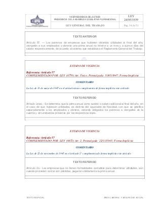 VICEPRESIDENCIA DEL ESTADO
PRESIDENCIA DE LA ASAMBLEA LEGISLATIVA PLURINACIONAL
LEY
24/05/1939
LEY GENERAL DEL TRABAJO Pag. 34 de 51
TEXTO INOFICIAL. ÀREA LABORAL Y SEGURIDAD SOCIAL
TEXTO ANTERIOR
Artículo 57. — Los patronos de empresas que hubieren obtenido utilidades al final del año,
otorgarán a sus empleados y obreros una prima anual no inferior a un mes y a quince días del
salario respectivamente, de acuerdo al sistema que establezca el Reglamento General del Trabajo.
>>>>AREA: LABORAL; INGRESADO: Z.V.J. - 17/05/10 20:04; ULT. ACT.:Z.V.J. - 17/05/10 20:04[17/05/10 21:56][Z.V.J.]<<<<
ESTADO DE VIGENCIA
Referencia: Artículo 57
COMPLEMENTADO POR: LEY (6770) Art. Único, Promulgada: 31/05/1947; Forma Implícita
COMENTARIO
La Ley de 31 de mayo de 1947 en el artículo único complementa de forma implícita este artículo.
TEXTO REFERIDO
Articulo único.- Se determina que la prima anual como sueldo o salario adicional al final del año, en
el caso de que hubiesen utilidades, es distinta del aguinaldo de Navidad, con que se gratifica
separadamente a los empleados y obreros, estando obligados los patronos a otorgarles en la
cuantía y circunstancias previstas por las respectivas leyes.
>>>>AREA: LABORAL; INGRESADO: Z.V.J. - 17/05/10 21:18; ULT. ACT.:Z.V.J. - 17/05/10 21:18[17/05/10 21:57][Z.V.J.]<<<<
ESTADO DE VIGENCIA
Referencia: Artículo 57
COMPLEMENTADO POR: LEY (6672) Art. 2, Promulgada: 22/11/1945; Forma Implícita
COMENTARIO
La Ley de 22 de noviembre de 1945 en el artículo 2° complementa de forma implícita este artículo.
TEXTO REFERIDO
Artículo 2o.- Las empresas que no llenen formalidades contables para determinar utilidades, aún
cuando protesten contar con pérdidas, pagarán válidamente la prima anual.
>>>>AREA: LABORAL; INGRESADO: Z.V.J. - 17/05/10 20:56; ULT. ACT.:Z.V.J. - 17/05/10 20:56[17/05/10 21:58][Z.V.J.]<<<<
 