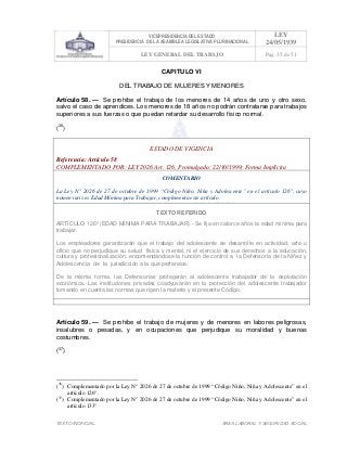 VICEPRESIDENCIA DEL ESTADO
PRESIDENCIA DE LA ASAMBLEA LEGISLATIVA PLURINACIONAL
LEY
24/05/1939
LEY GENERAL DEL TRABAJO Pag. 35 de 51
TEXTO INOFICIAL. ÀREA LABORAL Y SEGURIDAD SOCIAL
CAPITULO VI
DEL TRABAJO DE MUJERES Y MENORES
Artículo 58. — Se prohibe el trabajo de los menores de 14 años de uno y otro sexo,
salvo el caso de aprendices. Los menores de 18 años no podrán contratarse para trabajos
superiores a sus fuerzas o que puedan retardar su desarrollo físico normal.
(36
)
ESTADO DE VIGENCIA
Referencia: Artículo 58
COMPLEMENTADO POR: LEY 2026 Art. 126, Promulgada: 22/10/1999; Forma Implícita
COMENTARIO
La Ley N° 2026 de 27 de octubre de 1999 “Código Niño, Niña y Adolescente” en el artículo 126°, cuyo
nomen iuris es Edad Mínima para Trabajar, complementa este artículo.
TEXTO REFERIDO
ARTÍCULO 126º (EDAD MÍNIMA PARA TRABAJAR).- Se fija en catorce años la edad mínima para
trabajar.
Los empleadores garantizarán que el trabajo del adolescente se desarrolle en actividad, arte u
oficio que no perjudique su salud física y mental, ni el ejercicio de sus derechos a la educación,
cultura y profesionalización, encomendándose la función de control a la Defensoría de la Niñez y
Adolescencia de la jurisdicción a la que pertenece.
De la misma forma, las Defensorías protegerán al adolescente trabajador de la explotación
económica. Las instituciones privadas coadyuvarán en la protección del adolescente trabajador
tomando en cuenta las normas que rigen la materia y el presente Código.
>>>>AREA: LABORAL; INGRESADO: Z.V.J. - 17/05/10 23:07; ULT. ACT.:Z.V.J. - 17/05/10 23:07[17/05/10 23:08][Z.V.J.]<<<<
Artículo 59. — Se prohibe el trabajo de mujeres y de menores en labores peligrosas,
insalubres o pesadas, y en ocupaciones que perjudique su moralidad y buenas
costumbres.
(37
)
(36
) Complementado por la Ley N° 2026 de 27 de octubre de 1999 “Código Niño, Niña y Adolescente” en el
artículo 126°.
(37
) Complementado por la Ley N° 2026 de 27 de octubre de 1999 “Código Niño, Niña y Adolescente” en el
artículo 133°
 
