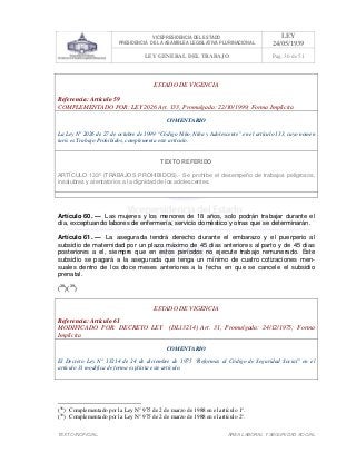 VICEPRESIDENCIA DEL ESTADO
PRESIDENCIA DE LA ASAMBLEA LEGISLATIVA PLURINACIONAL
LEY
24/05/1939
LEY GENERAL DEL TRABAJO Pag. 36 de 51
TEXTO INOFICIAL. ÀREA LABORAL Y SEGURIDAD SOCIAL
ESTADO DE VIGENCIA
Referencia: Artículo 59
COMPLEMENTADO POR: LEY 2026 Art. 133, Promulgada: 22/10/1999; Forma Implícita
COMENTARIO
La Ley N° 2026 de 27 de octubre de 1999 “Código Niño, Niña y Adolescente” en el artículo 133, cuyo nomen
iuris es Trabajo Prohibidos, complementa este artículo.
TEXTO REFERIDO
ARTÍCULO 133º (TRABAJOS PROHIBIDOS).- Se prohíbe el desempeño de trabajos peligrosos,
insalubres y atentatorios a la dignidad de los adolescentes.
>>>>AREA: LABORAL; INGRESADO: Z.V.J. - 17/05/10 23:24; ULT. ACT.:Z.V.J. - 17/05/10 23:24[17/05/10 23:27][Z.V.J.]<<<<
Artículo 60. — Las mujeres y los menores de 18 años, solo podrán trabajar durante el
día, exceptuando labores de enfermería, servicio doméstico y otras que se determinarán.
Artículo 61. — La asegurada tendrá derecho durante el embarazo y el puerperio al
subsidio de maternidad por un plazo máximo de 45 días anteriores al parto y de 45 días
posteriores a el, siempre que en estos períodos no ejecute trabajo remunerado. Este
subsidio se pagará a la asegurada que tenga un mínimo de cuatro cotizaciones men-
suales dentro de los doce meses anteriores a la fecha en que se cancele el subsidio
prenatal.
(38
)(39
)
ESTADO DE VIGENCIA
Referencia: Artículo 61
MODIFICADO POR: DECRETO LEY (DL13214) Art. 31, Promulgada: 24/12/1975; Forma
Implícita
COMENTARIO
El Decreto Ley N° 13214 de 24 de diciembre de 1975 “Reformas al Código de Seguridad Social” en el
artículo 31 modifica de forma explícita este artículo.
(38
) Complementado por la Ley N° 975 de 2 de marzo de 1988 en el artículo 1°.
(39
) Complementado por la Ley N° 975 de 2 de marzo de 1988 en el artículo 2°.
 