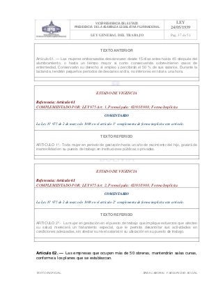 VICEPRESIDENCIA DEL ESTADO
PRESIDENCIA DE LA ASAMBLEA LEGISLATIVA PLURINACIONAL
LEY
24/05/1939
LEY GENERAL DEL TRABAJO Pag. 37 de 51
TEXTO INOFICIAL. ÀREA LABORAL Y SEGURIDAD SOCIAL
TEXTO ANTERIOR
Artículo 61. — Las mujeres embarazadas descansaran desde 15 días antes hasta 45 después del
alumbramiento, o hasta un tiempo mayor si como consecuencia sobrevinieren casos de
enfermedad. Conservarán su derecho al empleo y percibirán el 50 % de sus salarios. Durante la
lactancia, tendrán pequeños períodos de descanso al día, no inferiores en total a una hora.
>>>>AREA: LABORAL; INGRESADO: Z.V.J. - 17/05/10 23:55; ULT. ACT.:Z.V.J. - 17/05/10 23:55[18/05/10 00:20][Z.V.J.]<<<<
ESTADO DE VIGENCIA
Referencia: Artículo 61
COMPLEMENTADO POR: LEY 975 Art. 1, Promulgada: 02/03/1988; Forma Implícita
COMENTARIO
La Ley N° 975 de 2 de marzo de 1988 en el artículo 1° complementa de forma implícita este artículo.
TEXTO REFERIDO
ARTICULO 1º.- Toda mujer en periodo de gestación hasta un año de nacimiento del hijo, gozará de
inamovilidad en su puesto de trabajo en Instituciones públicas o privadas.
>>>>AREA: LABORAL; INGRESADO: Z.V.J. - 18/05/10 00:13; ULT. ACT.:Z.V.J. - 18/05/10 00:13[18/05/10 00:21][Z.V.J.]<<<<
ESTADO DE VIGENCIA
Referencia: Artículo 61
COMPLEMENTADO POR: LEY 975 Art. 2, Promulgada: 02/03/1988; Forma Implícita
COMENTARIO
La Ley N° 975 de 2 de marzo de 1988 en el artículo 2° complementa de forma implícita este artículo.
TEXTO REFERIDO
ARTICULO 2º.- La mujer en gestación en el puesto de trabajo que implique esfuerzos que afecten
su salud, merecerá un tratamiento especial, que le permita desarrollar sus actividades en
condiciones adecuadas, sin afectar su nivel salarial ni su ubicación en su puesto de trabajo.
>>>>AREA: LABORAL; INGRESADO: Z.V.J. - 18/05/10 00:18; ULT. ACT.:Z.V.J. - 18/05/10 00:18[18/05/10 00:21][Z.V.J.]<<<<
Artículo 62. — Las empresas que ocupen más de 50 obreras, mantendrán salas cunas,
conforme a los planes que se establezcan.
 