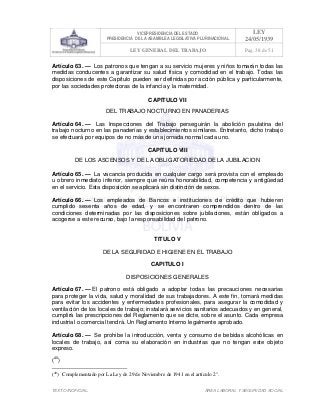 VICEPRESIDENCIA DEL ESTADO
PRESIDENCIA DE LA ASAMBLEA LEGISLATIVA PLURINACIONAL
LEY
24/05/1939
LEY GENERAL DEL TRABAJO Pag. 38 de 51
TEXTO INOFICIAL. ÀREA LABORAL Y SEGURIDAD SOCIAL
Artículo 63. — Los patronos que tengan a su servicio mujeres y niños tomarán todas las
medidas conducentes a garantizar su salud física y comodidad en el trabajo. Todas las
disposiciones de este Capítulo pueden ser definidas por acción pública y particularmente,
por las sociedades protectoras de la infancia y la maternidad.
CAPITULO VII
DEL TRABAJO NOCTURNO EN PANADERIAS
Artículo 64. — Las Inspecciones del Trabajo perseguirán la abolición paulatina del
trabajo nocturno en las panaderías y establecimientos similares. Entretanto, dicho trabajo
se efectuará por equipos de no más de una jornada normal cada uno.
CAPITULO VIII
DE LOS ASCENSOS Y DE LA OBLIGATORIEDAD DE LA JUBILACION
Artículo 65. — La vacancia producida en cualquier cargo será provista con el empleado
u obrero inmediato inferior, siempre que reúna honorabilidad, competencia y antigüedad
en el servicio. Esta disposición se aplicará sin distinción de sexos.
Artículo 66. — Los empleados de Bancos e instituciones de crédito que hubieren
cumplido sesenta años de edad, y se encontraren comprendidos dentro de las
condiciones determinadas por las disposiciones sobre jubilaciones, están obligados a
acogerse a este recurso, bajo la responsabilidad del patrono.
TITULO V
DE LA SEGURIDAD E HIGIENE EN EL TRABAJO
CAPITULO I
DISPOSICIONES GENERALES
Artículo 67. — El patrono está obligado a adoptar todas las precauciones necesarias
para proteger la vida, salud y moralidad de sus trabajadores. A este fin, tomará medidas
para evitar los accidentes y enfermedades profesionales, para asegurar la comodidad y
ventilación de los locales de trabajo; instalará servicios sanitarios adecuados y en general,
cumplirá las prescripciones del Reglamento que se dicte, sobre el asunto. Cada empresa
industrial o comercial tendrá. Un Reglamento Interno legalmente aprobado.
Artículo 68. — Se prohibe la introducción, venta y consumo de bebidas alcohólicas en
locales de trabajo, así coma su elaboración en industrias que no tengan este objeto
expreso.
(40
)
(40
) Complementado por La Ley de 29 de Noviembre de 1941 en el artículo 2°.
 