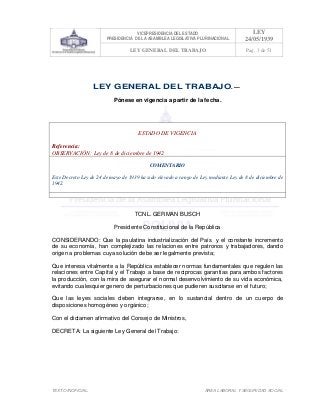 VICEPRESIDENCIA DEL ESTADO
PRESIDENCIA DE LA ASAMBLEA LEGISLATIVA PLURINACIONAL
LEY
24/05/1939
LEY GENERAL DEL TRABAJO Pag. 3 de 51
TEXTO INOFICIAL. ÀREA LABORAL Y SEGURIDAD SOCIAL
LEY GENERAL DEL TRABAJO. —
Pónese en vigencia a partir de la fecha.
ESTADO DE VIGENCIA
Referencia:
OBSERVACIÓN: Ley de 8 de diciembre de 1942
COMENTARIO
Este Decreto Ley de 24 de mayo de 1939 ha sido elevado a rango de Ley mediante Ley de 8 de diciembre de
1942.
>>>>AREA: LABORAL; INGRESADO: Z.V.J. - 19/05/10 14:01; ULT. ACT.:... - 19/05/10 14:01[19/05/10 14:03][Z.V.J.]<<<<
TCNL. GERMAN BUSCH
Presidente Constitucional de la República
CONSIDERANDO: Que la paulatina industrialización del País y el constante incremento
de su economía, han complejizado las relaciones entre patronos y trabajadores, dando
origen a problemas cuya solución debe ser legalmente prevista;
Que interesa vitalmente a la República establecer normas fundamentales que regulen las
relaciones entre Capital y el Trabajo a base de reciprocas garantías para ambos factores
la producción, con la mira de asegurar el normal desenvolvimiento de su vida económica,
evitando cualesquier genero de perturbaciones que pudieren suscitarse en el futuro;
Que las leyes sociales deben integrarse, en lo sustancial dentro de un cuerpo de
disposiciones homogéneo y orgánico;
Con el dictamen afirmativo del Consejo de Ministros,
DECRETA: La siguiente Ley General del Trabajo:
 