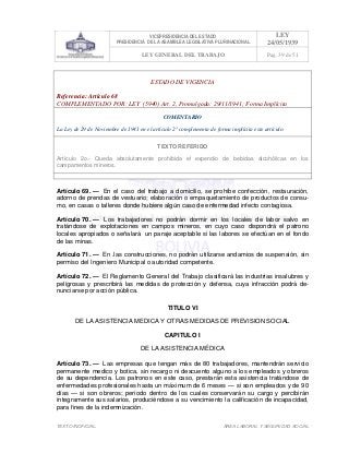 VICEPRESIDENCIA DEL ESTADO
PRESIDENCIA DE LA ASAMBLEA LEGISLATIVA PLURINACIONAL
LEY
24/05/1939
LEY GENERAL DEL TRABAJO Pag. 39 de 51
TEXTO INOFICIAL. ÀREA LABORAL Y SEGURIDAD SOCIAL
ESTADO DE VIGENCIA
Referencia: Artículo 68
COMPLEMENTADO POR: LEY (5940) Art. 2, Promulgada: 29/11/1941; Forma Implícita
COMENTARIO
La Ley de 29 de Noviembre de 1941 en el artículo 2° complementa de forma implícita este artículo.
TEXTO REFERIDO
Artículo 2o.- Queda absolutamente prohibida el expendio de bebidas alcohólicas en los
campamentos mineros.
>>>>AREA: LABORAL; INGRESADO: Z.V.J. - 18/05/10 00:53; ULT. ACT.:Z.V.J. - 18/05/10 00:53[18/05/10 01:21][Z.V.J.]<<<<
Artículo 69. — En el caso del trabajo a domicilio, se prohíbe confección, restauración,
adorno de prendas de vestuario; elaboración o empaquetamiento de productos de consu-
mo, en casas o talleres donde hubiere algún caso de enfermedad infecto contagiosa.
Artículo 70. — Los trabajadores no podrán dormir en los locales de labor salvo en
tratándose de explotaciones en campos mineros, en cuyo caso dispondrá el patrono
locales apropiados o señalará un paraje aceptable si las labores se efectúan en el fondo
de las minas.
Artículo 71. — En .las construcciones, no podrán utilizarse andamios de suspensión, sin
permiso del Ingeniero Municipal o autoridad competente.
Artículo 72. — El Reglamento General del Trabajo clasificará las industrias insalubres y
peligrosas y prescribirá las medidas de protección y defensa, cuya infracción podrá de-
nunciarse por acción pública.
TITULO VI
DE LA ASISTENCIA MEDICA Y OTRAS MEDIDAS DE PREVISION SOCIAL
CAPITULO I
DE LA ASISTENCIA MÉDICA
Artículo 73. — Las empresas que tengan más de 80 trabajadores, mantendrán servicio
permanente medico y botica, sin recargo ni descuento alguno a los empleados y obreros
de su dependencia. Los patronos en este caso, prestarán esta asistencia tratándose de
enfermedades profesionales hasta un máximum de 6 meses — si son empleados y de 90
días — si son obreros; período dentro de los cuales conservarán su cargo y percibirán
íntegramente sus salarios, produciéndose a su vencimiento la calificación de incapacidad,
para fines de la indemnización.
 