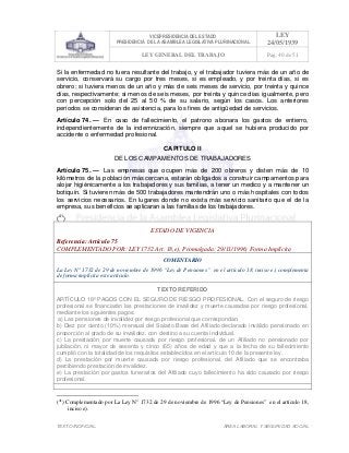 VICEPRESIDENCIA DEL ESTADO
PRESIDENCIA DE LA ASAMBLEA LEGISLATIVA PLURINACIONAL
LEY
24/05/1939
LEY GENERAL DEL TRABAJO Pag. 40 de 51
TEXTO INOFICIAL. ÀREA LABORAL Y SEGURIDAD SOCIAL
Si la enfermedad no fuera resultante del trabajo, y el trabajador tuviera más de un año de
servicio, conservará su cargo por tres meses, si es empleado, y por treinta días, si es
obrero; si tuviera menos de un año y más de seis meses de servicio, por treinta y quince
días, respectivamente; si menos de seis meses, por treinta y quince días igualmente, pero
con percepción solo del 25 al 50 % de su salario, según los casos. Los anteriores
períodos se consideran de asistencia, para los fines de antigüedad de servicios.
Artículo 74. — En caso de fallecimiento, el patrono abonara los gastos de entierro,
independientemente de la indemnización, siempre que aquel se hubiera producido por
accidente o enfermedad profesional.
CAPITULO II
DE LOS CAMPAMENTOS DE TRABAJADORES
Artículo 75. — Las empresas que ocupen más de 200 obreros y disten más de 10
kilómetros de la población más cercana, estarán obligados a construir campamentos para
alojar higiénicamente a los trabajadores y sus familias, a tener un medico y a mantener un
botiquín. Si tuvieren más de 500 trabajadores mantendrán uno o más hospitales con todos
los servicios necesarios. En lugares donde no exista más servicio sanitario que el de la
empresa, sus beneficios se aplicaran a las familias de los trabajadores.
(41
)
ESTADO DE VIGENCIA
Referencia: Artículo 75
COMPLEMENTADO POR: LEY 1732 Art. 18,e), Promulgada: 29/11/1996; Forma Implícita
COMENTARIO
La Ley N° 1732 de 29 de noviembre de 1996 “Ley de Pensiones” en el artículo 18, inciso e), complementa
de forma implícita este artículo.
TEXTO REFERIDO
ARTÍCULO 18º PAGOS CON EL SEGURO DE RIESGO PROFESIONAL. Con el seguro de riesgo
profesional se financiarán las prestaciones de invalidez y muerte causadas por riesgo profesional,
mediante los siguientes pagos:
a) Las pensiones de invalidez por riesgo profesional que correspondan.
b) Diez por ciento (10%) mensual del Salario Base del Afiliado declarado inválido pensionado en
proporción al grado de su invalidez, con destino a su cuenta individual.
c) La prestación por muerte causada por riesgo profesional, de un Afiliado no pensionado por
jubilación, ni mayor de sesenta y cinco (65) años de edad y que a la fecha de su fallecimiento
cumplió con la totalidad de los requisitos establecidos en el artículo 10 de la presente ley.
d) La prestación por muerte causada por riesgo profesional, del Afiliado que se encontraba
percibiendo prestación de invalidez.
e) La prestación por gastos funerarios del Afiliado cuyo fallecimiento ha sido causado por riesgo
profesional.
>>>>AREA: LABORAL; INGRESADO: Z.V.J. - 19/05/10 13:33; ULT. ACT.:Z.V.J. - 19/05/10 13:33[19/05/10 13:36][Z.V.J.]<<<<
(41
) Complementado por La Ley N° 1732 de 29 de noviembre de 1996 “Ley de Pensiones” en el artículo 18,
inciso e).
 