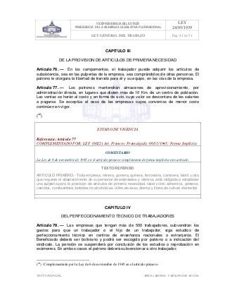VICEPRESIDENCIA DEL ESTADO
PRESIDENCIA DE LA ASAMBLEA LEGISLATIVA PLURINACIONAL
LEY
24/05/1939
LEY GENERAL DEL TRABAJO Pag. 41 de 51
TEXTO INOFICIAL. ÀREA LABORAL Y SEGURIDAD SOCIAL
CAPITULO III
DE LA PROVISION DE ARTICULOS DE PRIMERA NECESIDAD
Artículo 76. — En los campamentos, el trabajador puede adquirir los artículos de
subsistencia, sea en las pulperías de la empresa, sea comprándolos de otras personas. El
patrono le otorgara la libertad de transito para él y su equipo, en las vías de la empresa.
Artículo 77. — Los patronos mantendrán almacenes de aprovisionamiento, por
administración directa, en lugares que disten más de 10 Km. de un centro de población.
Las ventas se harán al costo y en forma de avio, cuyo valor se descontara de les salaries
a pagarse. Se exceptúa el caso de las empresas cuyos convenios de menor costo
continúen en vigor.
(42
)
ESTADO DE VIGENCIA
Referencia: Artículo 77
COMPLEMENTADO POR: LEY (6622) Art. Primero, Promulgada: 06/11/1945; Forma Implícita
COMENTARIO
La Ley de 6 de noviembre de 1945 en el artículo primero complementa de forma implícita este artículo.
TEXTO REFERIDO
ARTICULO PRIMERO.- Toda empresa, minera, gomera, quinera, ferroviaria, caminera, fabril u otra
que requiera el abastecimiento de su personal de empleados y obreros, está obligada a establecer
una pulpería para la provisión de artículos de primera necesidad, tales como alimentos, géneros,
vestidos, combustibles, bebidas no alcohólicas, útiles de aseo, diarios y libros de cultura elemental.
>>>>AREA: LABORAL; INGRESADO: Z.V.J. - 18/05/10 01:38; ULT. ACT.:Z.V.J. - 18/05/10 01:38[18/05/10 01:43][Z.V.J.]<<<<
CAPITULO IV
DEL PERFECCIONAMIENTO TECNICO DE TRABAJADORES
Artículo 78. — Las empresas que tengan más de 500 trabajadores, subvendrán los
gastos para que un trabajador o el hijo de un trabajador, siga estudios de
perfeccionamiento técnico en centros de enseñanza nacionales o extranjeros. El
Beneficiado deberá ser boliviano y podrá ser escogido por patrono o a indicación del
sindicato. La pensión se suspenderá por conclusión de los estudios o reprobación en
exámenes. En ambos casos el patrono deberá subvencionar a otro trabajador.
(42
) Complementado por la Ley de 6 de noviembre de 1945 en el artículo primero.
 