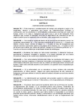 VICEPRESIDENCIA DEL ESTADO
PRESIDENCIA DE LA ASAMBLEA LEGISLATIVA PLURINACIONAL
LEY
24/05/1939
LEY GENERAL DEL TRABAJO Pag. 42 de 51
TEXTO INOFICIAL. ÀREA LABORAL Y SEGURIDAD SOCIAL
TITULO VII
DE LOS RIESGOS PROFESIONALES
CAPITULO I
DISPOSICIONES GENERALES
Artículo 79. — Toda empresa o establecimiento de trabajo esta obligada a pagar a los
empleados, obreros y aprendices que ocupe, las indemnizaciones previstas a
continuación, por los accidentes o enfermedades profesionales ocurridas por razón del
trabajo, exista o no culpa o negligencia por parte suya o por la del trabajador. Esta
obligación rige, aunque el trabajador sirva bajo la dependencia de contratista de que se
valga el patrono para la explotación de su industria, salvo estipulación en contrario.
Artículo 80. — Se exceptúan quedando dentro de las previsiones del derecho común, los
accidentes sobrevenidos: a). — Por intención manifiesta de la victima; b). — Cuando sea
debido a fuerza mayor, extraña al trabajo; c). — Cuando se trata de trabajadores qué
realizan servicios ocasionales ajenos a los propios de la empresa; d). — Cuando se trata
de obreros que realizan por cuenta del patrono, trabajos en su domicilio particular; e). —
Cuando se trata de accidente por comprobado estado de embriaguez.
Artículo 81. — Accidente de trabajo es toda lesión traumática o alteración funcional,
permanente o temporal, inmediata o posterior, a la muerte originada por una fuerza
inherente al trabajo en las condiciones establecidas anteriormente.
Artículo 82. — Son enfermedades profesionales todas las resultantes del trabajo y que
representen lesiones orgánicas o trastornos funcionales, permanentes o temporales. La
enfermedad profesional, para fines de esta ley, deberá ser declarada efecto exclusivo del
trabajo y haber sido contraído durante el año anterior a la aparici6n de la incapacidad por
ella causada.
Artículo 83. — Si la enfermedad, por su naturaleza a causa, hubiere sido contraída
gradualmente, el Ultimo patrono pagara una parte proporcional de ella, teniendo el
trabajador acción para obtener el resto de quienes hubieran utilizado sus servicios durante
el Ultimo año.
Artículo 84. — La indemnización por accidente solo procede cuando la victima presto
servicios en la empresa por lo menos 14 días antes, y si la incapacidad para el trabajo ex-
cede de seis.
Artículo 85. — El patrono dará cuenta del accidente dentro de las 24 horas de ocurrido,
al Departamento del Trabajo o a la autoridad política más próxima. Tratándose de
enfermedades profesionales, la victima u otra persona avisará al patrono para que lo
transmita a la autoridad indicada. Sin este aviso, la indemnización se calculara teniendo
en cuenta la clase, grado y duración que habría tenido la incapacidad si se hubiera
prestado oportunamente atención médica y farmacéutica. Las autoridades policiarias que
reciban estos avisos, informaran detalladamente sobre el caso al Departamento del
Trabajo.
 