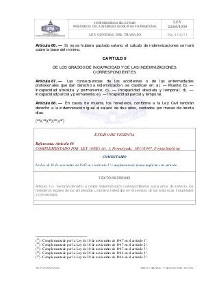 VICEPRESIDENCIA DEL ESTADO
PRESIDENCIA DE LA ASAMBLEA LEGISLATIVA PLURINACIONAL
LEY
24/05/1939
LEY GENERAL DEL TRABAJO Pag. 43 de 51
TEXTO INOFICIAL. ÀREA LABORAL Y SEGURIDAD SOCIAL
Artículo 86. — Si no se hubiera pactado salario, el cálculo de indemnizaciones se hará
sobre la base del mínimo.
CAPITULO II
DE LOS GRADOS DE INCAPACIDAD Y DE LAS INDEMNIZACIONES
CORRESPONDIENTES
Artículo 87. — Las consecuencias de los accidentes o de las enfermedades
profesionales que dan derecho a indemnización, se clasifican en: a). — Muerte; b). —
Incapacidad absoluta y permanente; c). — Incapacidad absoluta y temporal; d). —
Incapacidad parcial y permanente; e). — Incapacidad parcial y temporal.
Artículo 88. — En casos de muerte, los herederos, conforme a la Ley Civil tendrán
derecho a la indemnización igual al salario de dos años, contados por meses de treinta
días.
(43
)(44
)(45
)(46
)(47
)
ESTADO DE VIGENCIA
Referencia: Artículo 88
COMPLEMENTADO POR: LEY (6892) Art. 1, Promulgada: 18/11/1947; Forma Implícita
COMENTARIO
La Ley de 18 de noviembre de 1947 en el artículo 1° complementa de forma implícita este artículo.
TEXTO REFERIDO
Articulo 1o.- Tendrán derecho a recibir indemnización correspondiente a sus años de servicio, los
herederos legales de los empleados u obreros fallecidos en el servicio de las empresas industriales
y comerciales.
>>>>AREA: LABORAL; INGRESADO: Z.V.J. - 19/05/10 12:08; ULT. ACT.:Z.V.J. - 19/05/10 12:08[19/05/10 12:23][Z.V.J.]<<<<
(43
) Complementado por la Ley de 18 de noviembre de 1947 en el artículo 1°.
(44
) Complementado por la Ley de 18 de noviembre de 1947 en el artículo 2°.
(45
) Complementado por la Ley de 18 de noviembre de 1947 en el artículo 3°.
(46
) Complementado por la Ley de 29 de noviembre de 1944 en el artículo 1°.
(47
) Complementado por la Ley de 29 de noviembre de 1944 en el artículo 2°.
 