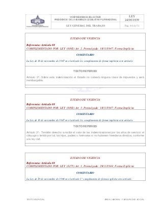 VICEPRESIDENCIA DEL ESTADO
PRESIDENCIA DE LA ASAMBLEA LEGISLATIVA PLURINACIONAL
LEY
24/05/1939
LEY GENERAL DEL TRABAJO Pag. 44 de 51
TEXTO INOFICIAL. ÀREA LABORAL Y SEGURIDAD SOCIAL
ESTADO DE VIGENCIA
Referencia: Artículo 88
COMPLEMENTADO POR: LEY (6892) Art. 2, Promulgada: 18/11/1947; Forma Implícita
COMENTARIO
La Ley de 18 de noviembre de 1947 en el artículo 2o. complementa de forma implícita este artículo.
TEXTO REFERIDO
Articulo 2º.- Sobre esta indemnización el Estado no cobrará ninguna clase de impuestos y será
inembargable.
>>>>AREA: LABORAL; INGRESADO: Z.V.J. - 19/05/10 12:15; ULT. ACT.:Z.V.J. - 19/05/10 12:15[19/05/10 12:23][Z.V.J.]<<<<
ESTADO DE VIGENCIA
Referencia: Artículo 88
COMPLEMENTADO POR: LEY (6892) Art. 3, Promulgada: 18/11/1947; Forma Implícita
COMENTARIO
La Ley de 18 de noviembre de 1947 en el artículo 3o. complementa de forma implícita este artículo.
TEXTO REFERIDO
Articulo 3º.- Tendrán derecho a recibir el valor de las indemnizaciones por los años de servicio: el
cónyuge o tenido por tal, los hijos, padres o hermanos si no hubiesen herederos directos, conforme
a la ley civil.
>>>>AREA: LABORAL; INGRESADO: Z.V.J. - 19/05/10 12:17; ULT. ACT.:Z.V.J. - 19/05/10 12:17[19/05/10 12:23][Z.V.J.]<<<<
ESTADO DE VIGENCIA
Referencia: Artículo 88
COMPLEMENTADO POR: LEY (6273) Art. 1, Promulgada: 29/11/1944; Forma Explícita
COMENTARIO
La Ley de 29 de noviembre de 1944 en el artículo 1° complementa de forma explícita este artículo.
 
