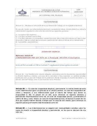 VICEPRESIDENCIA DEL ESTADO
PRESIDENCIA DE LA ASAMBLEA LEGISLATIVA PLURINACIONAL
LEY
24/05/1939
LEY GENERAL DEL TRABAJO Pag. 45 de 51
TEXTO INOFICIAL. ÀREA LABORAL Y SEGURIDAD SOCIAL
TEXTO REFERIDO
Artículo 1o.- Amplíase el artículo 88 de la Ley General del Trabajo, en los siguientes términos:
En caso de muerte, por enfermedad profesional o accidente de trabajo, tendrán derecho a cobrar la
indemnización equivalente a dos años de servicios las siguientes personas:
a) - La viuda e hijos legítimos;
b) - Los hijos naturales reconocidos;
c) - Los hijos naturales y la compañera, siempre que ésta última haya convivido por un lapso mayor
de un año y hubiese estado bajo el amparo y protección del obrera al tiempo de su fallecimiento.
d) - Los padres y ascendientes.
>>>>AREA: LABORAL; INGRESADO: Z.V.J. - 18/05/10 23:26; ULT. ACT.:Z.V.J. - 18/05/10 23:26[18/05/10 23:39][Z.V.J.]<<<<
ESTADO DE VIGENCIA
Referencia: Artículo 88
COMPLEMENTADO POR: LEY (6273) Art. 2, Promulgada: 29/11/1944; Forma Explícita
COMENTARIO
La Ley de 29 de noviembre de 1944 en el artículo 2° complementa de forma explícita este artículo.
TEXTO REFERIDO
Artículo 2o.- Los herederos no estarán obligados a presentar sino los documentos que acreditan
su filiación legítima o natural, y en caso de la concubina e hijos naturales, se recibirán pruebas
testificales ante el Juez del Trabajo de la jurisdicción donde se produjo la muerte del obrero y a
falta de Juez del Trabajo, ante el Juez Instructor de la Provincia.
>>>>AREA: LABORAL; INGRESADO: Z.V.J. - 18/05/10 23:28; ULT. ACT.:Z.V.J. - 18/05/10 23:28[18/05/10 23:40][Z.V.J.]<<<<
Artículo 89. — En caso de incapacidad absoluta y permanente, la victima tendrá derecho
a una indemnización igual a la prevista en el articulo anterior; en caso de incapacidad ab-
soluta y temporal, a una indemnización igual al salario del tiempo que durare su
incapacidad si ella no pasare de un año, pues entonces se reputara absoluta y
permanente indemnizándose como tal; en caso de incapacidad parcial y permanente al
salario de diez y ocho meses; en caso de incapacidad parcial y temporal al salario de los
días que aquella hubiere durado, siempre que no case de seis meses, pues entonces se
reputará parcial permanente indemnizándose como tal.
Artículo 90. — Las indemnizaciones se pagarán por mensualidades vencidas salvo los
casos de muerte e incapacidad absoluta y permanente, en los que se abonará de una
sola vez.
 