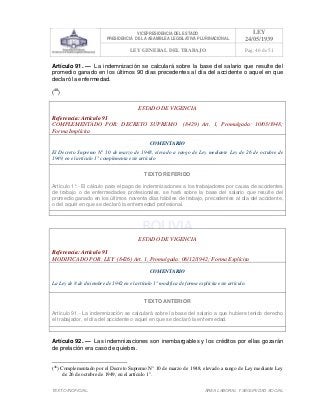 VICEPRESIDENCIA DEL ESTADO
PRESIDENCIA DE LA ASAMBLEA LEGISLATIVA PLURINACIONAL
LEY
24/05/1939
LEY GENERAL DEL TRABAJO Pag. 46 de 51
TEXTO INOFICIAL. ÀREA LABORAL Y SEGURIDAD SOCIAL
Artículo 91. — La indemnización se calculará sobre la base del salario que resulte del
promedio ganado en los últimos 90 días precedentes al día del accidente o aquel en que
declaró la enfermedad.
(48
)
ESTADO DE VIGENCIA
Referencia: Artículo 91
COMPLEMENTADO POR: DECRETO SUPREMO (8429) Art. 1, Promulgada: 10/03/1948;
Forma Implícita
COMENTARIO
El Decreto Supremo N° 10 de marzo de 1948, elevado a rango de Ley mediante Ley de 26 de octubre de
1949, en el artículo 1° complementa este artículo
TEXTO REFERIDO
Artículo 1°.- El cálculo para el pago de indemnizaciones a los trabajadores por causa de accidentes
de trabajo o de enfermedades profesionales, se hará sobre la base del salario que resulte del
promedio ganado en los últimos noventa días hábiles de trabajo, precedentes al día del accidente,
o del aquél en que se declaró la enfermedad profesional.
>>>>AREA: LABORAL; INGRESADO: Z.V.J. - 19/05/10 15:16; ULT. ACT.:Z.V.J. - 19/05/10 15:16[19/05/10 15:33][Z.V.J.]<<<<
ESTADO DE VIGENCIA
Referencia: Artículo 91
MODIFICADO POR: LEY (8426) Art. 1, Promulgada: 08/12/1942; Forma Explícita
COMENTARIO
La Ley de 8 de diciembre de 1942 en el artículo 1° modifica de forma explícita este artículo.
TEXTO ANTERIOR
Artículo 91.- La indemnización se calculará sobre la base del salario a que hubiere tenido derecho
el trabajador, el día del accidente o aquel en que se declaró la enfermedad.
>>>>AREA: LABORAL; INGRESADO: Z.V.J. - 19/05/10 12:34; ULT. ACT.:Z.V.J. - 19/05/10 12:34[19/05/10 12:40][Z.V.J.]<<<<
Artículo 92. — Las indemnizaciones son inembargables y los créditos por ellas gozarán
de prelación era caso de quiebra.
(48
) Complementado por el Decreto Supremo N° 10 de marzo de 1948, elevado a rango de Ley mediante Ley
de 26 de octubre de 1949, en el artículo 1°.
 