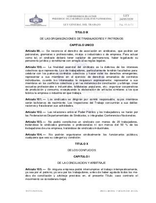 VICEPRESIDENCIA DEL ESTADO
PRESIDENCIA DE LA ASAMBLEA LEGISLATIVA PLURINACIONAL
LEY
24/05/1939
LEY GENERAL DEL TRABAJO Pag. 48 de 51
TEXTO INOFICIAL. ÀREA LABORAL Y SEGURIDAD SOCIAL
TITULO IX
DE LAS ORGANIZACIONES DE TRABAJADORES Y PATRONOS
CAPITULO UNICO
Artículo 99. — Se reconoce el derecho de asociación en sindicatos, que podrán ser
patronales, gremiales o profesionales, mixtos o industriales o de empresa. Para actuar
como tal, el sindicato deberá tener carácter de permanencia, haber legalizado su
personería jurídica y constituirse con arreglo a las reglas legales.
Artículo 100. — La finalidad esencial del sindicato es la defensa de los intereses
colectivos que representa. Los de trabajadores, particularmente tendrán facultades para:
celebrar con los patronos contratos colectivos y hacer valer los derechos emergentes;
representar a sus miembros en el ejercicio de derechos emanados de contratos
individuales, cuando los interesados lo requieran expresamente; representar a sus
miembros en los conflictos colectivos y en las instancias de conciliación y arbitraje; crear
escuelas profesionales e industriales, bibliotecas populares, etc.; organizar cooperativas
de producción y consumo, exceptuando la elaboración de artículos similares a los que
fabrica la empresa o industria en que trabaja.
Artículo 101. — Los sindicatos se dirigirán por comité responsable, cuyos miembros
serán bolivianos de nacimiento. Los Inspectores del Trabajo concurrirán a sus delibe-
raciones y fiscalizaran sus actividades.
Artículo 102. — Las relaciones entre el Poder Público y los trabajadores, se harán por
las Federaciones Departamentales de Sindicatos, o integradas Conferencias Nacionales.
Artículo 103. — No podrá constituirse un sindicato con menos de 20 trabajadores,
tratándose le sindicatos gremiales o profesionales ni con menos del 50 % de los
trabajadores de una empresa, tratándose de sindicatos industriales.
Artículo 104. — No podrán organizarse sindicalmente los funcionarios públicos,
cualquiera que sea su categoría y condición.
TITULO X
DE LOS CONFLICIOS
CAPITULO I
DE LA CONCILIACION Y ARBITRAJE
Artículo 105. — En ninguna empresa podrá interrumpirse el trabajo intempestivamente,
ya sea por el patrono, ya sea par los trabajadores, antes de haber agotado todos los me-
dios de conciliación y arbitraje previstos en, el presente Título; caso contrario el
movimiento se considerara ilegal.
 