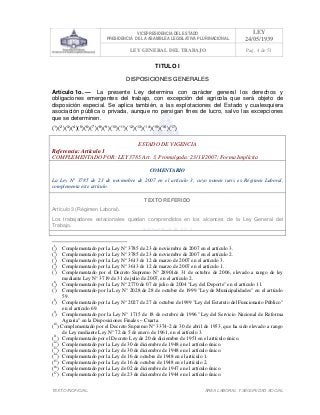 VICEPRESIDENCIA DEL ESTADO
PRESIDENCIA DE LA ASAMBLEA LEGISLATIVA PLURINACIONAL
LEY
24/05/1939
LEY GENERAL DEL TRABAJO Pag. 4 de 51
TEXTO INOFICIAL. ÀREA LABORAL Y SEGURIDAD SOCIAL
TITULO I
DISPOSICIONES GENERALES
Artículo 1o. — La presente Ley determina con carácter general los derechos y
obligaciones emergentes del trabajo, con excepción del agrícola que será objeto de
disposición especial. Se aplica también, a las explotaciones del Estado y cualesquiera
asociación pública o privada, aunque no persigan fines de lucro, salvo las excepciones
que se determinen.
(1
)(2
)(3
)(4
)(5
)(6
)(7
)(8
)(9
)(10
)(11
)(12
)(13
)(14
)(15
)(16
)(17
)
ESTADO DE VIGENCIA
Referencia: Artículo 1
COMPLEMENTADO POR: LEY 3785 Art. 3, Promulgada: 23/11/2007; Forma Implícita
COMENTARIO
La Ley N° 3785 de 23 de noviembre de 2007 en el artículo 3, cuyo nomen iuris es Régimen Laboral,
complementa este artículo.
TEXTO REFERIDO
Artículo 3 (Régimen Laboral).
Los trabajadores estacionales quedan comprendidos en los alcances de la Ley General del
Trabajo.
>>>>AREA: LABORAL; INGRESADO: Z.V.R. - 14/05/10 00:18; ULT. ACT.:Z.V.R. - 14/05/10 00:18[14/05/10 00:27][Z.V.R.]<<<<
(1
) Complementado por la Ley N° 3785 de 23 de noviembre de 2007 en el artículo 3.
(2
) Complementado por la Ley N° 3785 de 23 de noviembre de 2007 en el artículo 2.
(3
) Complementado por la Ley N° 3613 de 12 de marzo de 2007 en el artículo 3.
(4
) Complementado por la Ley N° 3613 de 12 de marzo de 2007 en el artículo 1.
(5
) Complementado por el Decreto Supremo N° 28901de 31 de octubre de 2006, elevado a rango de ley
mediante Ley N° 3719 de 31 de julio de 2007, en el artículo 2.
(6
) Complementado por la Ley N° 2770 de 07 de julio de 2004 "Ley del Deporte" en el artículo 11.
(7
) Complementado por la Ley N° 2028 de 28 de octubre de 1999 "Ley de Municipalidades" en el artículo
59.
(8
) Complementado por la Ley N° 2027 de 27 de octubre de1999 "Ley del Estatuto del Funcionario Público"
en el artículo 69.
(9
) Complementado por la Ley N° 1715 de 18 de octubre de 1996 "Ley del Servicio Nacional de Reforma
Agraria" en la Disposiciones Finales – Cuarta.
(10
) Complementado por el Decreto Supremo N° 3374-2 de 30 de abril de 1953, que ha sido elevado a rango
de Ley mediante Ley N° 72 de 5 de enero de 1961, en el artículo 3.
(11
) Complementado por el Decreto Ley de 20 de diciembre de 1951 en el artículo único.
(12
) Complementado por la Ley de 30 de diciembre de 1948 en el artículo único.
(13
) Complementado por la Ley de 30 de diciembre de 1948 en el artículo único.
(14
) Complementado por la Ley de 16 de octubre de 1948 en el artículo 1.
(15
) Complementado por la Ley de 16 de octubre de 1948 en el artículo 2.
(16
) Complementado por la Ley de 02 de diciembre de 1947 en el artículo único.
(17
) Complementado por la Ley de 23 de diciembre de 1944 en el artículo único.
 