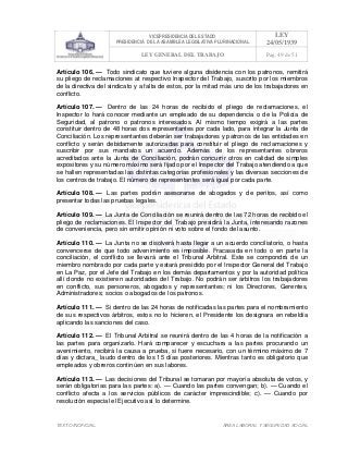 VICEPRESIDENCIA DEL ESTADO
PRESIDENCIA DE LA ASAMBLEA LEGISLATIVA PLURINACIONAL
LEY
24/05/1939
LEY GENERAL DEL TRABAJO Pag. 49 de 51
TEXTO INOFICIAL. ÀREA LABORAL Y SEGURIDAD SOCIAL
Artículo 106. — Todo sindicato que tuviere alguna disidencia con los patronos, remitirá
su pliego de reclamaciones at respectivo Inspector del Trabajo, suscrito por los miembros
de la directiva del sindicato y a falta de estos, por la mitad más uno de los trabajadores en
conflicto.
Artículo 107. — Dentro de las 24 horas de recibido el pliego de reclamaciones, el
Inspector lo hará conocer mediante un empleado de su dependencia o de la Policía de
Seguridad, al patrono o patronos interesados. Al mismo tiempo exigirá a las partes
constituir dentro de 48 horas dos representantes por cada lado, para integrar la Junta de
Conciliación. Los representantes deberán ser trabajadores y patronos de las entidades en
conflicto y serán debidamente autorizadas para constituir el pliego de reclamaciones y
suscribir por sus mandatos un acuerdo. Además de los representantes obreros
acreditados ante la Junta de Conciliación, podrán concurrir otros en calidad de simples
expositores y su número máximo será fijado por el Inspector del Trabajo atendiendo a que
se hallen representadas las distintas categorías profesionales y las diversas secciones de
los centros de trabajo. El número de representantes será igual por cada parte.
Artículo 108. — Las partes podrán asesorarse de abogados y de peritos, así como
presentar todas las pruebas legales.
Artículo 109. — La Junta de Conciliación se reunirá dentro de las 72 horas de recibido el
pliego de reclamaciones. El Inspector del Trabajo presidirá la Junta, interesando razones
de conveniencia, pero sin emitir opinión ni voto sobre el fondo del asunto.
Artículo 110. — La Junta no se disolverá hasta llegar a un acuerdo conciliatorio, o hasta
convencerse de que todo advenimiento es imposible. Fracasada en todo o en parte la
conciliación, el conflicto se llevará ante el Tribunal Arbitral. Este se compondrá de un
miembro nombrado por cada parte y estará presidido por el Inspector General del Trabajo
en La Paz, por el Jefe del Trabajo en los demás departamentos y por la autoridad política
allí donde no existieren autoridades del Trabajo. No podrán ser árbitros los trabajadores
en conflicto, sus personeros, abogados y representantes; ni los Directores, Gerentes,
Administradores; socios o abogados de los patronos.
Artículo 111. — Si dentro de las 24 horas de notificadas las partes para el nombramiento
de sus respectivos árbitros, estos no lo hicieren, el Presidente los designara en rebeldía
aplicando las sanciones del caso.
Artículo 112. — El Tribunal Arbitral se reunirá dentro de las 4 horas de la notificación a
las partes para organizarlo. Hará comparecer y escuchara a las partes procurando un
avenimiento, recibirá la causa a prueba, si fuere necesario, con un término máximo de 7
días y dictara_ laudo dentro de los 15 días posteriores. Mientras tanto es obligatorio que
empleados y obreros continúen en sus labores.
Artículo 113. — Las decisiones del Tribunal se tomaran por mayoría absoluta de votos, y
serán obligatorias para las partes: a). — Cuando las partes convengan; b). — Cuando el
conflicto afecta a los servicios públicos de carácter imprescindible; c). — Cuando por
resolución especial el Ejecutivo así lo determine.
 