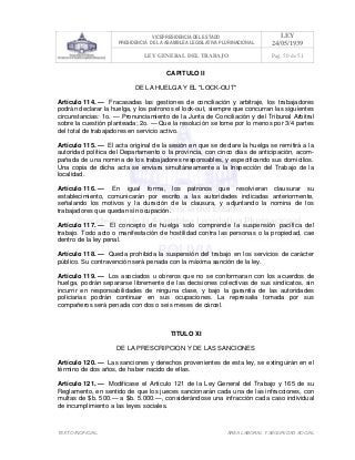 VICEPRESIDENCIA DEL ESTADO
PRESIDENCIA DE LA ASAMBLEA LEGISLATIVA PLURINACIONAL
LEY
24/05/1939
LEY GENERAL DEL TRABAJO Pag. 50 de 51
TEXTO INOFICIAL. ÀREA LABORAL Y SEGURIDAD SOCIAL
CAPITULO II
DE LA HUELGA Y EL "LOCK-OUT"
Artículo 114. — Fracasadas las gestiones de conciliación y arbitraje, los trabajadores
podrán declarar la huelga, y los patronos el lock-out, siempre que concurran las siguientes
circunstancias: 1o. — Pronunciamiento de la Junta de Conciliación y del Tribunal Arbitral
sobre la cuestión planteada; 2o. — Que la resolución se tome por lo menos por 3/4 partes
del total de trabajadores en servicio activo.
Artículo 115. — El acta original de la sesión en que se declare la huelga se remitirá a la
autoridad política del Departamento o la provincia, con cinco días de anticipación, acom-
pañada de una nomina de los trabajadores responsables, y especificando sus domicilios.
Una copia de dicha acta se enviara simultáneamente a la Inspección del Trabajo de la
localidad.
Artículo 116. — En igual forma, los patronos que resolvieran clausurar su
establecimiento, comunicarán por escrito a las autoridades indicadas anteriormente,
señalando los motivos y la duración de la clausura, y adjuntando la nomina de los
trabajadores que quedan sin ocupación.
Artículo 117. — El concepto de huelga solo comprende la suspensión pacífica del
trabajo. Todo acto o manifestación de hostilidad contra las personas o la propiedad, cae
dentro de la ley penal.
Artículo 118. — Queda prohibida la suspensión del trabajo en los servicios de carácter
público. Su contravención será penada con la máxima sanción de la ley.
Artículo 119. — Los asociados u obreros que no se conformaran con los acuerdos de
huelga, podrán separarse libremente de las decisiones colectivas de sus sindicatos, sin
incurrir en responsabilidades de ninguna clase, y bajo la garantía de las autoridades
policiarias podrán continuar en sus ocupaciones. La represalia tomada por sus
compañeros será penada con dos o seis meses de cárcel.
TITULO XI
DE LA PRESCRIPCION Y DE LAS SANCIONES
Artículo 120. — Las sanciones y derechos provenientes de esta ley, se extinguirán en el
término de dos años, de haber nacido de ellas.
Artículo 121. — Modifícase el Artículo 121 de la Ley General del Trabajo y 165 de su
Reglamento, en sentido de que los jueces sancionarán cada una de las infracciones, con
multas de $b. 500.— a $b. 5.000.—, considerándose una infracción cada caso individual
de incumplimiento a las leyes sociales.
 