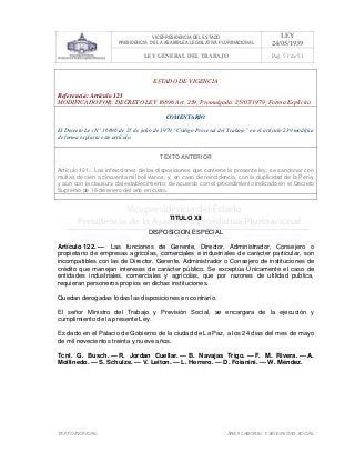 VICEPRESIDENCIA DEL ESTADO
PRESIDENCIA DE LA ASAMBLEA LEGISLATIVA PLURINACIONAL
LEY
24/05/1939
LEY GENERAL DEL TRABAJO Pag. 51 de 51
TEXTO INOFICIAL. ÀREA LABORAL Y SEGURIDAD SOCIAL
ESTADO DE VIGENCIA
Referencia: Artículo 121
MODIFICADO POR: DECRETO LEY 16896 Art. 239, Promulgada: 25/07/1979; Forma Explícita
COMENTARIO
El Decreto Ley N° 16896 de 25 de julio de 1979 “Código Procesal del Trabajo” en el artículo 239 modifica
de forma explicita este artículo.
TEXTO ANTERIOR
Artículo 121.- Las infracciones de las disposiciones que contiene la presente ley, se sancionar con
multas de cien a cincuenta mil bolivianos, y, en caso de reincidencia, con la duplicidad de la Pena,
y aun con la clausura del establecimiento; de acuerdo con el procedimiento indicado en el Decreto
Supremo de 18 de enero del año en curso.
>>>>AREA: LABORAL; INGRESADO: Z.V.J. - 23/04/10 12:30; ULT. ACT.:Z.V.J. - 23/04/10 12:30[19/05/10 13:03][Z.V.J.]<<<<
TITULO XII
DISPOSICION ESPECIAL
Artículo 122. — Las funciones de Gerente, Director, Administrador, Consejero o
propietario de empresas agrícolas, comerciales e industriales de carácter particular, son
incompatibles con las de Director, Gerente, Administrador o Consejero de instituciones de
crédito que manejan intereses de carácter público. Se exceptúa Únicamente el caso de
entidades industriales, comerciales y agrícolas, que por razones de utilidad publica,
requieran personeros propios en dichas instituciones.
Quedan derogadas todas las disposiciones en contrario.
El señor Ministro del Trabajo y Previsión Social, se encargara de la ejecución y
cumplimiento de la presente Ley.
Es dado en el Palacio de Gobierno de la ciudad de La Paz, a los 24 días del mes de mayo
de mil novecientos treinta y nueve años.
Tcnl. G. Busch. — R. Jordan Cuellar. — B. Navajas Trigo. — F. M. Rivera. — A.
Mollinedo. — S. Schulze. — V. Leiton. — L. Herrero. — D. Foianini. — W. Méndez.
 