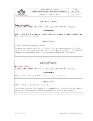 VICEPRESIDENCIA DEL ESTADO
PRESIDENCIA DE LA ASAMBLEA LEGISLATIVA PLURINACIONAL
LEY
24/05/1939
LEY GENERAL DEL TRABAJO Pag. 5 de 51
TEXTO INOFICIAL. ÀREA LABORAL Y SEGURIDAD SOCIAL
ESTADO DE VIGENCIA
Referencia: Artículo 1
COMPLEMENTADO POR: LEY 3785 Art. 2, Promulgada: 23/11/2007; Forma Implícita
COMENTARIO
La Ley N° 3785 de 23 de noviembre de 2007 en el artículo 2, cuyo nomen iuris es Definición de Trabajo
Estacional, complementa este artículo.
TEXTO REFERIDO
Artículo 2. (Definición de Trabajo Estacional).
Se define como "trabajo estacional" a la actividad laboral de tiempo completo cuya duración es
menor de un (1) año, que se repite todos los años estacionalmente vinculada a ciclos biológicos o
climáticos, correspondiente, entre otros, a los sectores agrícola, pecuario y de silvicultura.
>>>>AREA: LABORAL; INGRESADO: Z.V.R. - 14/05/10 00:13; ULT. ACT.:Z.V.R. - 14/05/10 00:13[14/05/10 00:29][Z.V.R.]<<<<
ESTADO DE VIGENCIA
Referencia: Artículo 1
COMPLEMENTADO POR: LEY 3613 Art. 3, Promulgada: 12/03/2007; Forma Implícita
COMENTARIO
La Ley N° 3613 de 12 de marzo de 2007 en el artículo 3 complementa este artículo.
TEXTO REFERIDO
ARTÍCULO 3. (De la operabilidad de la restitución).
La restitución de este sector de trabajadores a la Ley General del Trabajo que establece el Artículo
1 de esta Ley, se opera desde el día de su promulgación con efectos jurídicos a futuro.
>>>>AREA: LABORAL; INGRESADO: Z.V.R. - 14/05/10 00:11; ULT. ACT.:Z.V.R. - 14/05/10 00:11[14/05/10 00:30][Z.V.R.]<<<<
 