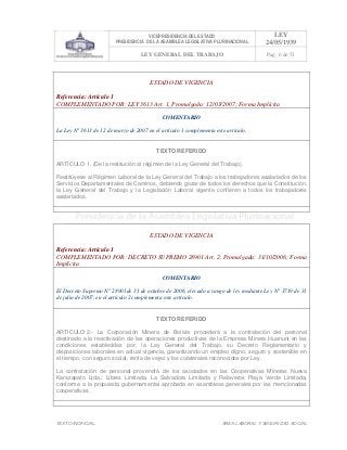 VICEPRESIDENCIA DEL ESTADO
PRESIDENCIA DE LA ASAMBLEA LEGISLATIVA PLURINACIONAL
LEY
24/05/1939
LEY GENERAL DEL TRABAJO Pag. 6 de 51
TEXTO INOFICIAL. ÀREA LABORAL Y SEGURIDAD SOCIAL
ESTADO DE VIGENCIA
Referencia: Artículo 1
COMPLEMENTADO POR: LEY 3613 Art. 1, Promulgada: 12/03/2007; Forma Implícita
COMENTARIO
La Ley N° 3613 de 12 de marzo de 2007 en el artículo 1 complementa este artículo.
TEXTO REFERIDO
ARTÍCULO 1. (De la restitución al régimen de la Ley General del Trabajo).
Restitúyese al Régimen Laboral de la Ley General del Trabajo a los trabajadores asalariados de los
Servicios Departamentales de Caminos, debiendo gozar de todos los derechos que la Constitución,
la Ley General del Trabajo y la Legislación Laboral vigente confieren a todos los trabajadores
asalariados.
>>>>AREA: LABORAL; INGRESADO: Z.V.J. - 16/12/09 09:52; ULT. ACT.:Z.V.R. - 16/12/09 09:52[14/05/10 00:31][Z.V.R.]<<<<
ESTADO DE VIGENCIA
Referencia: Artículo 1
COMPLEMENTADO POR: DECRETO SUPREMO 28901 Art. 2, Promulgada: 31/10/2006; Forma
Implícita
COMENTARIO
El Decreto Supremo N° 28901de 31 de octubre de 2006, elevado a rango de ley mediante Ley N° 3719 de 31
de julio de 2007, en el artículo 2 complementa este artículo.
TEXTO REFERIDO
ARTICULO 2.- La Corporación Minera de Bolivia procederá a la contratación del personal
destinado a la reactivación de las operaciones productivas de la Empresa Minera Huanuni en las
condiciones establecidas por. la Ley General del Trabajo, su Decreto Reglamentario y
disposiciones laborales en actual vigencia, garantizando un empleo digno, seguro y sostenible en
el tiempo, con seguro social, renta de vejez y los colaterales reconocidos por Ley.
La contratación de personal provendrá de los asociados en las Cooperativas Mineras Nueva
Karazapato Ltda.; Libres Limitada, La Salvadora Limitada y Relaveros Playa Verde Limitada,
conforme a la propuesta gubernamental aprobada en asambleas generales por las mencionadas
cooperativas.
>>>>AREA: LABORAL; INGRESADO: Z.V.R. - 13/05/10 23:59; ULT. ACT.:Z.V.R. - 13/05/10 23:59[14/05/10 00:41][Z.V.R.]<<<<
 
