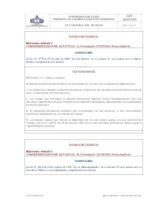 VICEPRESIDENCIA DEL ESTADO
PRESIDENCIA DE LA ASAMBLEA LEGISLATIVA PLURINACIONAL
LEY
24/05/1939
LEY GENERAL DEL TRABAJO Pag. 7 de 51
TEXTO INOFICIAL. ÀREA LABORAL Y SEGURIDAD SOCIAL
ESTADO DE VIGENCIA
Referencia: Artículo 1
COMPLEMENTADO POR: LEY 2770 Art. 11, Promulgada: 07/07/2004; Forma Implícita
COMENTARIO
La Ley N° 2770 de 07 de julio de 2004 "Ley del Deporte" en el artículo 11, cuyo nomen iuris es Marco
Jurídico, complementa este artículo.
TEXTO REFERIDO
ARTICULO 11°.- (Marco Jurídico).
El deporte profesional desarrollará sus actividades en el marco de las siguientes disposiciones:
I. Los clubes que integran el deporte profesional, podrán ser de naturaleza institucional sin fines de
lucro y empresarial con fines de lucro.
II. Los clubes que fomentan el deporte profesional deberán contar necesariamente con una
estructura organizativa técnica, infraestructura deportiva apropiada y desarrollarán la modalidad de
formación deportiva.
III. El deportista profesional percibirá, por la prestación de sus servicios, a una remuneración
económica establecida en un contrato de trabajo.
IV. La relación laboral que vincule al deportista con el club, estará sujeta a la Ley General del
Trabajo, el D.S. N° 23570, de 26 de julio de 1993. En el caso del fútbol profesional, estará sujeta a
reglamentación especial.
>>>>AREA: LABORAL; INGRESADO: Z.V.R. - 13/05/10 23:53; ULT. ACT.:Z.V.R. - 13/05/10 23:53[14/05/10 00:32][Z.V.R.]<<<<
ESTADO DE VIGENCIA
Referencia: Artículo 1
COMPLEMENTADO POR: LEY 2028 Art. 59, Promulgada: 28/10/1999; Forma Implícita
COMENTARIO
La Ley N° 2028 de 28 de octubre de 1999 "Ley de Municipalidades" en el artículo 59, cuyo nomen iuris es
Servidores Públicos y otros Empleados, complementa este artículo.
 