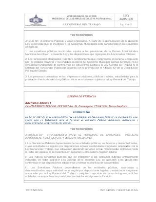 VICEPRESIDENCIA DEL ESTADO
PRESIDENCIA DE LA ASAMBLEA LEGISLATIVA PLURINACIONAL
LEY
24/05/1939
LEY GENERAL DEL TRABAJO Pag. 8 de 51
TEXTO INOFICIAL. ÀREA LABORAL Y SEGURIDAD SOCIAL
TEXTO REFERIDO
Artículo 59º. (Servidores Públicos y otros Empleados). A partir de la promulgación de la presente
Ley, el personal que se incorpore a los Gobiernos Municipales será considerado en las siguientes
categorías:
1. Los servidores públicos municipales sujetos a las previsiones de la Carrera Administrativa
Municipal descrita en la presente Ley y las disposiciones que rigen para los funcionarios públicos;
2. Los funcionarios designados y de libre nombramiento que comprenden al personal compuesto
por los oficiales mayores y los oficiales asesores del Gobierno Municipal. Dichas personas no se
consideran funcionarios de carrera y no se encuentran sujetas a la Ley General del Trabajo ni el
Estatuto del Funcionario Público de acuerdo con lo previsto por el Artículo 43º de la Constitución
Política del Estado;
3. Las personas contratadas en las empresas municipales, públicas o mixtas, establecidas para la
prestación directa de servicios públicos, éstas se encuentran sujetas a la Ley General del Trabajo.
>>>>AREA: LABORAL; INGRESADO: Z.V.R. - 13/05/10 23:44; ULT. ACT.:Z.V.R. - 13/05/10 23:44[14/05/10 00:32][Z.V.R.]<<<<
ESTADO DE VIGENCIA
Referencia: Artículo 1
COMPLEMENTADO POR: LEY 2027 Art. 69, Promulgada: 27/10/1999; Forma Implícita
COMENTARIO
La Ley N° 2027 de 27 de octubre de1999 "Ley del Estatuto del Funcionario Público" en el artículo 69, cuyo
nomen iuris es Tratamiento para el Personal de Entidades Públicas Autónomas, Autárquicas y
Descentralizadas, complementa este artículo.
TEXTO REFERIDO
ARTICULO 69° (TRATAMIENTO PARA EL PERSONAL DE ENTIDADES PÚBLICAS
AUTÓNOMAS, AUTÁRQUICAS Y DESCENTRALIZADAS).
I. Los Servidores Públicos dependientes de las entidades públicas, autárquicas y descentralizadas,
cuyas actividades se regulen por disposiciones legales o estatutarias singulares amparadas por la
Ley General del Trabajo, que estuviesen prestando servicios en las mencionadas entidades hasta
la fecha de vigencia de la presente Ley, seguirán sujetos a dicho régimen laboral.
II. Los nuevos servidores públicos que se incorporen a las entidades públicas anteriormente
indicadas, en fecha posterior a la vigencia de la presente Ley, se sujetarán a las previsiones
contenidas en las disposiciones estatutarias y normas específicas de cada entidad.
III. Los Servidores Públicos dependientes de las entidades públicas, autárquicas y
descentralizadas, cuya actividad no se regule por disposiciones legales o estatutarias singulares
amparadas por la Ley General del Trabajo, cualquiera haya sido su forma de ingreso a dichas
entidades, se sujetarán a las previsiones contenidas en el presente Estatuto.
>>>>AREA: LABORAL; INGRESADO: Z.V.R. - 13/05/10 23:35; ULT. ACT.:Z.V.R. - 13/05/10 23:35[14/05/10 00:33][Z.V.R.]<<<<
 