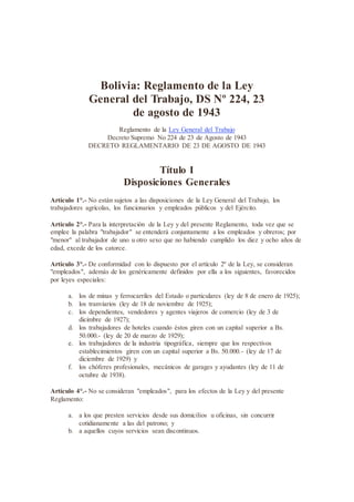 Bolivia: Reglamento de la Ley
General del Trabajo, DS Nº 224, 23
de agosto de 1943
Reglamento de la Ley General del Trabajo
Decreto Supremo No 224 de 23 de Agosto de 1943
DECRETO REGLAMENTARIO DE 23 DE AGOSTO DE 1943
Título I
Disposiciones Generales
Artículo 1°.- No están sujetos a las disposiciones de la Ley General del Trabajo, los
trabajadores agrícolas, los funcionarios y empleados públicos y del Ejército.
Artículo 2°.- Para la interpretación de la Ley y del presente Reglamento, toda vez que se
emplee la palabra "trabajador" se entenderá conjuntamente a los empleados y obreros; por
"menor" al trabajador de uno u otro sexo que no habiendo cumplido los diez y ocho años de
edad, excede de los catorce.
Artículo 3°.- De conformidad con lo dispuesto por el artículo 2º de la Ley, se consideran
"empleados", además de los genéricamente definidos por ella a los siguientes, favorecidos
por leyes especiales:
a. los de minas y ferrocarriles del Estado o particulares (ley de 8 de enero de 1925);
b. los tranviarios (ley de 18 de noviembre de 1925);
c. los dependientes, vendedores y agentes viajeros de comercio (ley de 3 de
dicimbre de 1927);
d. los trabajadores de hoteles cuando éstos giren con un capital superior a Bs.
50.000.- (ley de 20 de marzo de 1929);
e. los trabajadores de la industria tipográfica, siempre que los respectivos
establecimientos giren con un capital superior a Bs. 50.000.- (ley de 17 de
diciembre de 1929) y
f. los chóferes profesionales, mecánicos de garages y ayudantes (ley de 11 de
octubre de 1938).
Artículo 4°.- No se consideran "empleados", para los efectos de la Ley y del presente
Reglamento:
a. a los que presten servicios desde sus domicilios u oficinas, sin concurrir
cotidianamente a las del patrono; y
b. a aquellos cuyos servicios sean discontinuos.
 
