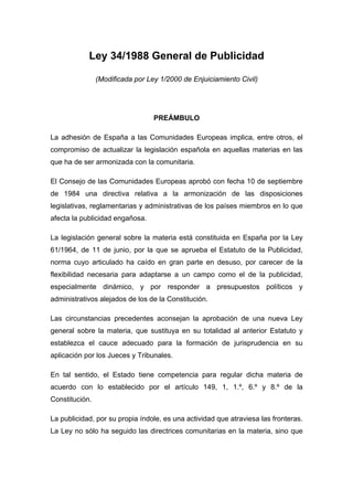 Ley 34/1988 General de Publicidad

                (Modificada por Ley 1/2000 de Enjuiciamiento Civil)




                                  PREÁMBULO

La adhesión de España a las Comunidades Europeas implica, entre otros, el
compromiso de actualizar la legislación española en aquellas materias en las
que ha de ser armonizada con la comunitaria.

El Consejo de las Comunidades Europeas aprobó con fecha 10 de septiembre
de 1984 una directiva relativa a la armonización de las disposiciones
legislativas, reglamentarias y administrativas de los países miembros en lo que
afecta la publicidad engañosa.

La legislación general sobre la materia está constituida en España por la Ley
61/1964, de 11 de junio, por la que se aprueba el Estatuto de la Publicidad,
norma cuyo articulado ha caído en gran parte en desuso, por carecer de la
flexibilidad necesaria para adaptarse a un campo como el de la publicidad,
especialmente dinámico, y por responder a presupuestos políticos y
administrativos alejados de los de la Constitución.

Las circunstancias precedentes aconsejan la aprobación de una nueva Ley
general sobre la materia, que sustituya en su totalidad al anterior Estatuto y
establezca el cauce adecuado para la formación de jurisprudencia en su
aplicación por los Jueces y Tribunales.

En tal sentido, el Estado tiene competencia para regular dicha materia de
acuerdo con lo establecido por el artículo 149, 1, 1.º, 6.º y 8.º de la
Constitución.

La publicidad, por su propia índole, es una actividad que atraviesa las fronteras.
La Ley no sólo ha seguido las directrices comunitarias en la materia, sino que
 