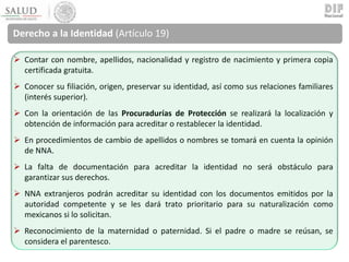 Derecho a la Identidad (Artículo 19)
 Contar con nombre, apellidos, nacionalidad y registro de nacimiento y primera copia
certificada gratuita.
 Conocer su filiación, origen, preservar su identidad, así como sus relaciones familiares
(interés superior).
 Con la orientación de las Procuradurías de Protección se realizará la localización y
obtención de información para acreditar o restablecer la identidad.
 En procedimientos de cambio de apellidos o nombres se tomará en cuenta la opinión
de NNA.
 La falta de documentación para acreditar la identidad no será obstáculo para
garantizar sus derechos.
 NNA extranjeros podrán acreditar su identidad con los documentos emitidos por la
autoridad competente y se les dará trato prioritario para su naturalización como
mexicanos si lo solicitan.
 Reconocimiento de la maternidad o paternidad. Si el padre o madre se reúsan, se
considera el parentesco.
 